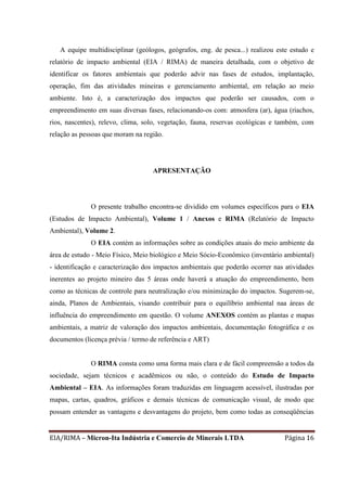EIA/RIMA – Micron-Ita Indústria e Comercio de Minerais LTDA Página 16
A equipe multidisciplinar (geólogos, geógrafos, eng. de pesca...) realizou este estudo e
relatório de impacto ambiental (EIA / RIMA) de maneira detalhada, com o objetivo de
identificar os fatores ambientais que poderão advir nas fases de estudos, implantação,
operação, fim das atividades mineiras e gerenciamento ambiental, em relação ao meio
ambiente. Isto é, a caracterização dos impactos que poderão ser causados, com o
empreendimento em suas diversas fases, relacionando-os com: atmosfera (ar), água (riachos,
rios, nascentes), relevo, clima, solo, vegetação, fauna, reservas ecológicas e também, com
relação as pessoas que moram na região.
APRESENTAÇÃO
O presente trabalho encontra-se dividido em volumes específicos para o EIA
(Estudos de Impacto Ambiental), Volume 1 / Anexos e RIMA (Relatório de Impacto
Ambiental), Volume 2.
O EIA contém as informações sobre as condições atuais do meio ambiente da
área de estudo - Meio Físico, Meio biológico e Meio Sócio-Econômico (inventário ambiental)
- identificação e caracterização dos impactos ambientais que poderão ocorrer nas atividades
inerentes ao projeto mineiro das 5 áreas onde haverá a atuação do empreendimento, bem
como as técnicas de controle para neutralização e/ou minimização do impactos. Sugerem-se,
ainda, Planos de Ambientais, visando contribuir para o equilíbrio ambiental naa áreas de
influência do empreendimento em questão. O volume ANEXOS contém as plantas e mapas
ambientais, a matriz de valoração dos impactos ambientais, documentação fotográfica e os
documentos (licença prévia / termo de referência e ART)
O RIMA consta como uma forma mais clara e de fácil compreensão a todos da
sociedade, sejam técnicos e acadêmicos ou não, o conteúdo do Estudo de Impacto
Ambiental – EIA. As informações foram traduzidas em linguagem acessível, ilustradas por
mapas, cartas, quadros, gráficos e demais técnicas de comunicação visual, de modo que
possam entender as vantagens e desvantagens do projeto, bem como todas as conseqüências
 