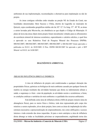 EIA/RIMA – Micron-Ita Indústria e Comercio de Minerais LTDA Página 17
ambientais de sua implementação, recomendações e alternativas para implantação ou não do
projeto.
As áreas contíguas referidas estão situadas na porção NE do Estado do Ceará, nas
localidades denominadas: Bom Sucesso e Ubáia, distrito de Lagoinha no município de
Quixeré, cujas coordenadas geográficas médias são lat. 05° 12' S e long. 37° 49’ W, as áreas
a serem lavradas pela Micron-Ita, em obediência ao que dispõe o Código de Mineração. O
plano de lavra das áreas objeto deste projeto foram inicialmente voltados para os afloramentos
da ocorrência mineral de interesse econômico, especialmente o calcário calcítico, o qual fora
o aprovado os seus Relatórios Final de Pesquisa Mineral dos Processos DNPMs:
800.963/2007, 800.964/2007, 800.965/2007, 800.966/2007 e 800.966/2007 foram aprovados e
publicados no D.O.U. de 28/05/2009. O Proc. DNPM 800.965/2007 foi aprovado e pub. o RFP
Mineral no D.O.U. de 16/08/2007.
DIAGNÓSTICO AMBIENTAL
ÁREAS DE INFLUÊNCIA DIRETA E INDIRETA
A área de influência do projeto está condicionadas a qualquer alteração das
propriedades físicas, químicas ou biológicas do meio ambiente causado por qualquer forma de
matéria ou energia resultante das atividades humanas que direta ou indiretamente afetam a
saúde, a segurança e o bem - estar da população; as atividades sociais e econômicas; a biota;
as condições estéticas e sanitárias do meio ambiente e a qualidade dos recursos ambientais.
Está definida como área de influência direta (AID) do projeto mineiro (área de
abrangência física), para os meios físico e biótico, toda área representada pelo corpo dos
minérios a serem explorados, alvos deste projeto, bem como as áreas de implantação da infra-
estrutura necessária a operacionalização do empreendimento, tais como edificações e acessos
internos e toda extensão das áreas requeridas. Já para o meio antrópico a área de influência
direta abrange as todas as localidades próximas ao empreendimento, englobando terras dos
 