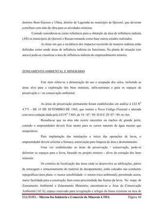 EIA/RIMA – Micron-Ita Indústria e Comercio de Minerais LTDA Página 18
distritos Bom Sucesso e Ubáia, distrito de Lagoinha no município de Quixeré, que deveram
contribuir com mão de obra para as atividades mineiras.
Contudo considerou-se como referência para a obtenção da área de influência indireta
(AII) os municípios de Quixeré e Russas tomando como base outros estudos realizados.
As áreas em que a incidência dos impactos ocorrerão de maneira indireta estão
definidas como sendo áreas de influência indireta ou funcionais, Na planta de situação (em
anexo) pode-se visualizar a área de influência indireta do empreendimento mineiro.
ZONEAMENTO AMBIENTAL E MINERÁRIO
Este item refere-se a demarcação do uso e ocupação dos solos, incluindo as
áreas alvo para a exploração dos bens minerais, infra-estrutura e para os espaços de
preservação e / ou conservação ambiental.
As áreas de preservação permanente foram estabelecidas em análise à LEI N0
4.771 - DE 15 DE SETEMBRO DE 1965, que institui o Novo Código Florestal e alterada
com nova redação dada pela LEI N0
7.803, de 18 / 07 / 89. D.O.U 20 /07 / 89, no Art.
Ressalta-se que na área não ocorre nascentes ou riachos de grande porte,
contudo o empreendedor deverá ficar atento para os cursos naturais de água mesmo que
temporários.
Para implantação das instalações e início das operações de lavra, o
empreendedor deverá solicitar a Semace, autorização para limpeza de área e desmatamento.
Uma vez estabelecidas as áreas de preservação / conservação, pode-se
delimitar os espaços para a lavra, baseado no projeto mineiro - alvos da extração dos bens
minerais.
Os critérios de localização das áreas onde se desenvolve as edificações, pátios
de estocagem e armazenamento do material de decapeamento, estão calcados nas condições
topográficas (área plana  menor sensibilidade  menos risco ambiental), permitindo assim,
maior facilidade para a construção, bem como proximidade das frentes da lavra. No mapa de
Zoneamento Ambiental e Zoneamento Minerário, encontram-se a Área de Conservação
Ambiental (ACA), espaço reservado para revegetação e refugio da fauna existente na área de
 