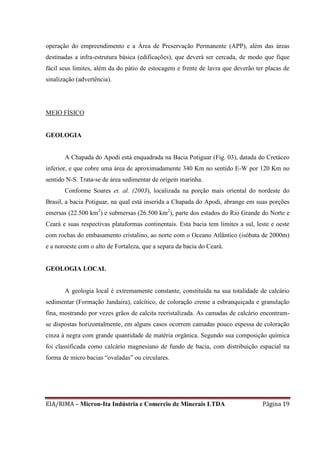 EIA/RIMA – Micron-Ita Indústria e Comercio de Minerais LTDA Página 19
operação do empreendimento e a Área de Preservação Permanente (APP), além das áreas
destinadas a infra-estrutura básica (edificações), que deverá ser cercada, de modo que fique
fácil seus limites, além da do pátio de estocagem e frente de lavra que deverão ter placas de
sinalização (advertência).
MEIO FÍSICO
GEOLOGIA
A Chapada do Apodi está enquadrada na Bacia Potiguar (Fig. 03), datada do Cretáceo
inferior, e que cobre uma área de aproximadamente 340 Km no sentido E-W por 120 Km no
sentido N-S. Trata-se de área sedimentar de origem marinha.
Conforme Soares et. al. (2003), localizada na porção mais oriental do nordeste do
Brasil, a bacia Potiguar, na qual está inserida a Chapada do Apodi, abrange em suas porções
emersas (22.500 km2
) e submersas (26.500 km2
), parte dos estados do Rio Grande do Norte e
Ceará e suas respectivas plataformas continentais. Esta bacia tem limites a sul, leste e oeste
com rochas do embasamento cristalino, ao norte com o Oceano Atlântico (isóbata de 2000m)
e a noroeste com o alto de Fortaleza, que a separa da bacia do Ceará.
GEOLOGIA LOCAL
A geologia local é extremamente constante, constituída na sua totalidade de calcário
sedimentar (Formação Jandaira), calcítico, de coloração creme a esbranquiçada e granulação
fina, mostrando por vezes grãos de calcita recristalizada. As camadas de calcário encontram-
se dispostas horizontalmente, em alguns casos ocorrem camadas pouco espessa de coloração
cinza à negra com grande quantidade de matéria orgânica. Segundo sua composição química
foi classificada como calcário magnesiano de fundo de bacia, com distribuição espacial na
forma de micro bacias “ovaladas” ou circulares.
 