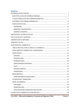 EIA/RIMA – Micron-Ita Indústria e Comercio de Minerais LTDA Página 2
Sumário
INFORMAÇÃOES GERAIS .....................................................................................................7
IDENTIFICAÇÃO DO EMPREENDEDOR.........................................................................7
CARACTERIZAÇÃO DO EMPREENDIMENTO...............................................................7
HISTÓRICO DO EMPREENDIMENTO..............................................................................9
INFRAESTRUTURA.............................................................................................................9
OPERACIONAL ............................................................................................................................... 10
MÁQUINAS / EQUIPAMENTOS...................................................................................................... 11
INSUMOS E DESCARTES................................................................................................................. 12
OBJETIVOS E JUSTIFICATIVAS.........................................................................................14
LOCALIZAÇÃO E ACESSOS................................................................................................15
ABORDAGEM E MÉTODO...................................................................................................15
APRESENTAÇÃO...................................................................................................................16
DIAGNÓSTICO AMBIENTAL ..............................................................................................17
ÁREAS DE INFLUÊNCIA DIRETA E INDIRETA...........................................................17
ZONEAMENTO AMBIENTAL E MINERÁRIO...............................................................18
MEIO FÍSICO ......................................................................................................................19
GEOLOGIA ..................................................................................................................................... 19
GEOLOGIA LOCAL .......................................................................................................................... 19
GEOMORFOLOGIA......................................................................................................................... 20
CARACTERIZAÇÃO GEOTÉCNICA ................................................................................................... 21
SOLOS............................................................................................................................................ 21
RECURSOS HÍDRICOS..................................................................................................................... 22
CLIMATOLOGIA ............................................................................................................................. 23
MEIO BIÓTICO...................................................................................................................24
CARACTERIZAÇÃO DO ECOSSISTEMA............................................................................................ 25
ECOSSITEMA TERRESTRE..............................................................................................25
MEIO ANTRÓPICO............................................................................................................36
POPULAÇÃO .................................................................................................................................. 38
INFRAESTRUTURA ......................................................................................................................... 40
ASPECTOS SOCIAIS E INFRAESTRUTURA VOLTADA....................................................................... 44
LEGISLAÇÃO AMBIENTAL PERTINENTE .......................................................................48
 