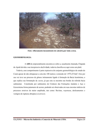 EIA/RIMA – Micron-Ita Indústria e Comercio de Minerais LTDA Página 20
Foto: Afloramento inconsistente de calcário por toda a área.
GEOMORFOLOGIA
A AID do empreendimento encontra-se sobre a, usualmente chamada, Chapada
do Apodi devida a sua inexpressiva declividade, todavia classifica-se aqui como um platô.
Todavia, esse compartimento é parte expressiva do conjunto geomorfológico do estado do
Ceará apesar de não ultrapassar a cota dos 100 metros e extensão de 1.973,33 km². Este por
sua vez teve seu processo de gênese intimamente ligado à formação da Bacia homônima, o
que explica sua formatação de cuesta, já que esta se encontra nas bordas da referida bacia
sedimentar. Constituída por sedimentos do Cretáceo das Formações Jandaíra e Açu o
Geossistema forma patamares de acesso, podendo ser observadas em suas encostas indícios de
processos erosivos da maior amplitude, tais como: Ravinas, voçorocas, deslizamentos e
vestígios de rupturas abruptas (cicatrizes).
 