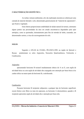 EIA/RIMA – Micron-Ita Indústria e Comercio de Minerais LTDA Página 21
CARACTERIZAÇÃO GEOTÉCNICA
As rochas vulcano-sedimentar, alvo da exploração encontra-se coberta por uma
camada de material alterado e solo, denominado genericamente de “material de capeamento”,
que fixam a vegetação.
Estes fatores proporcionam estabilidade do talude natural do terreno, entretanto
alguns pontos nas proximidades da área em estudo encontram-se degradados pela ação
antrópica, como as queimadas, desmatamento para fins de retirada de lenha, causando, em
determinados setores, o risco de escorregamento do solo.
SOLOS
Segundo o ATLAS do CEARA, IPLANCE,1989, na região de Quixeré e
Russas predominam os solos Argissolos, Neossolos Quartizarênicos, Vertissolos e
Cambissolos.
Argissolos
apresentando horizonte B textural imediatamente abaixo do A ou E, com argila de
atividade baixa ou com argila de atividade alta conjugada com saturação por bases baixa e/ou
caráter alítico na maior parte do horizonte B, e satisfazendo.
Cambissolos
Possuem horizonte B incipiente subjacente a qualquer tipo de horizonte superficial,
exceto hístico com 40cm ou mais de espessura, ou horizonte A chernozêmico, quando o B
incipiente apresentar argila de atividade alta e saturação por bases alta.
 