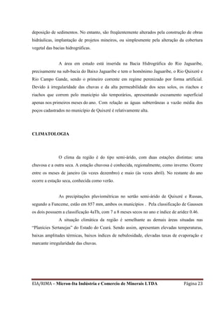 EIA/RIMA – Micron-Ita Indústria e Comercio de Minerais LTDA Página 23
deposição de sedimentos. No entanto, são freqüentemente alterados pela construção de obras
hidráulicas, implantação de projetos mineiros, ou simplesmente pela alteração da cobertura
vegetal das bacias hidrográficas.
A área em estudo está inserida na Bacia Hidrográfica do Rio Jaguaribe,
precisamente na sub-bacia do Baixo Jaguaribe e tem o homônimo Jaguaribe, o Rio Quixeré e
Rio Campo Gande, sendo o primeiro corrente em regime perenizado por forma artificial.
Devido à irregularidade das chuvas e da alta permeabilidade dos seus solos, os riachos e
riachos que correm pelo município são temporários, apresentando escoamento superficial
apenas nos primeiros meses do ano. Com relação as águas subterrâneas a vazão média dos
poços cadastrados no município de Quixeré é relativamente alta.
CLIMATOLOGIA
O clima da região é do tipo semi-árido, com duas estações distintas: uma
chuvosa e a outra seca. A estação chuvosa é conhecida, regionalmente, como inverno. Ocorre
entre os meses de janeiro (às vezes dezembro) e maio (às vezes abril). No restante do ano
ocorre a estação seca, conhecida como verão.
As precipitações pluviométricas no sertão semi-árido de Quixeré e Russas,
segundo a Funceme, estão em 857 mm, ambos os municípios . Pela classificação de Gaussen
os dois possuem a classificação 4aTh, com 7 a 8 meses secos no ano e índice de aridez 0.46.
A situação climática da região é semelhante as demais áreas situadas nas
“Planícies Sertanejas” do Estado do Ceará. Sendo assim, apresentam elevadas temperaturas,
baixas amplitudes térmicas, baixos índices de nebulosidade, elevadas taxas de evaporação e
marcante irregularidade das chuvas.
 