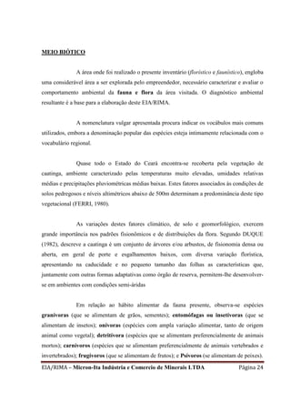 EIA/RIMA – Micron-Ita Indústria e Comercio de Minerais LTDA Página 24
MEIO BIÓTICO
A área onde foi realizado o presente inventário (florístico e faunístico), engloba
uma considerável área a ser explorada pelo empreendedor, necessário caracterizar e avaliar o
comportamento ambiental da fauna e flora da área visitada. O diagnóstico ambiental
resultante é a base para a elaboração deste EIA/RIMA.
A nomenclatura vulgar apresentada procura indicar os vocábulos mais comuns
utilizados, embora a denominação popular das espécies esteja intimamente relacionada com o
vocabulário regional.
Quase todo o Estado do Ceará encontra-se recoberta pela vegetação de
caatinga, ambiente caracterizado pelas temperaturas muito elevadas, umidades relativas
médias e precipitações pluviométricas médias baixas. Estes fatores associados às condições de
solos pedregosos e níveis altimétricos abaixo de 500m determinam a predominância deste tipo
vegetacional (FERRI, 1980).
As variações destes fatores climático, de solo e geomorfológico, exercem
grande importância nos padrões fisionômicos e de distribuições da flora. Segundo DUQUE
(1982), descreve a caatinga é um conjunto de árvores e/ou arbustos, de fisionomia densa ou
aberta, em geral de porte e esgalhamentos baixos, com diversa variação florística,
apresentando na caducidade e no pequeno tamanho das folhas as características que,
juntamente com outras formas adaptativas como órgão de reserva, permitem-lhe desenvolver-
se em ambientes com condições semi-áridas
Em relação ao hábito alimentar da fauna presente, observa-se espécies
granívoras (que se alimentam de grãos, sementes); entomófagas ou insetívoras (que se
alimentam de insetos); onívoras (espécies com ampla variação alimentar, tanto de origem
animal como vegetal); detritívora (espécies que se alimentam preferencialmente de animais
mortos); carnívoros (espécies que se alimentam preferencialmente de animais vertebrados e
invertebrados); frugívoros (que se alimentam de frutos); e Psívoros (se alimentam de peixes).
 