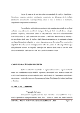 EIA/RIMA – Micron-Ita Indústria e Comercio de Minerais LTDA Página 25
Apesar de tratar-se de uma área pobre em quantidade de espécies (faunísticas e
florísticas). podemos encontrar constituintes pertencentes aos diferentes níveis tróficos
(produtores, consumidores e decompositores), sendo as aves, os insetos e os mamíferos,
importantes componentes dessa relação.
As condições ambientais apresentam-se de maneira determinada e em local
definido, compondo assim, o ambiente biológico (biótopo). Onde em cada desses biótopos
(terrestre e aquático), condicionam formas de vida; onde esses seres vivos estão intimamente
relacionados entre si. Cada uma dessas biocenoses é constituída por centenas de espécies e
por um número ainda maior de ecofases (indivíduos que apresentam as mesmas características
ecológicas) de espécies adaptadas ao meio e dependentes umas das outras. Uma característica
importante dessas biocenoses é a de possuírem, todas elas, formas de vida longa e formas que
não participam da vida do conjunto, senão por um período muito curto. Cada uma delas
porém, desempenha o seu papel e é esse papel que determina o seu lugar.
CARACTERIZAÇÃO DO ECOSSISTEMA
Todos os ambientes encontrados na região serão descritos a seguir, mostrando
todos seus componentes vivos (animais e plantas), onde todos serão inseridos dentro dos
respectivos ecossistemas, compreendendo, assim, a diversidade de cada espécie dentro do seu
ecossistema e mostrando, também, algumas características fisiológicas, florísticas, faunísticas
e climáticas
ECOSSITEMA TERRESTRE
Vegetação Herbácea
Esta cobertura vegetal ocorre nas áreas arrasadas e suave onduladas, onde o
relevo apresenta-se topograficamente mais baixo. Mostra-se como um tapete herbáceo
 