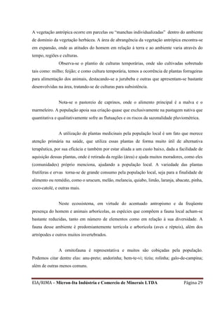 EIA/RIMA – Micron-Ita Indústria e Comercio de Minerais LTDA Página 29
A vegetação antrópica ocorre em parcelas ou “manchas individualizadas” dentro do ambiente
de domínio da vegetação herbácea. A área de abrangência da vegetação antrópica encontra-se
em expansão, onde as atitudes do homem em relação à terra e ao ambiente varia através do
tempo, regiões e culturas.
Observa-se o plantio de culturas temporárias, onde são cultivadas sobretudo
tais como: milho; feijão; e como cultura temporária, temos a ocorrência de plantas forrageiras
para alimentação dos animais, destacando-se a jurubeba e outras que apresentam-se bastante
desenvolvidas na área, tratando-se de culturas para subsistência.
Nota-se o pastoreio de caprinos, onde o alimento principal é a malva e o
marmeleiro. A população apoia sua criação quase que exclusivamente na pastagem nativa que
quantitativa e qualitativamente sofre as flutuações e os riscos da sazonalidade pluviométrica.
A utilização de plantas medicinais pela população local é um fato que merece
atenção primária na saúde, que utiliza essas plantas de forma muito útil de alternativa
terapêutica, por sua eficácia e também por estar aliada a um custo baixo, dada a facilidade de
aquisição dessas plantas, onde é retirada da região (área) e ajuda muitos moradores, como eles
(comunidades) próprio menciona, ajudando a população local. A variedade das plantas
frutíferas e ervas torna-se de grande consumo pela população local, seja para a finalidade de
alimento ou remédio, como o urucum, melão, melancia, quiabo, limão, laranja, abacate, pinha,
coco-catolé, e outras mais.
Neste ecossistema, em virtude do acentuado antropismo e da freqüente
presença do homem e animais arborícolas, as espécies que compõem a fauna local acham-se
bastante reduzidas, tanto em número de elementos como em relação à sua diversidade. A
fauna desse ambiente é predomiantemente terrícola e arborícola (aves e répteis), além dos
artrópodes e outros muitos invertebrados.
A ornitofauna é representativa e muitos são cobiçadas pela população.
Podemos citar dentre elas: anu-preto; andorinha; bem-te-vi; tiziu; rolinha; galo-de-campina;
além de outras menos comuns.
 