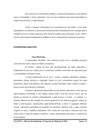 EIA/RIMA – Micron-Ita Indústria e Comercio de Minerais LTDA Página 30
De acordo com as informações obtidas a existência de parteiras ou caximbeiras
nessas comunidades é muito importante, uma vez que a distância para uma maternidade na
cidade mais próxima, é muito distante.
Assim, o homem é dominante nos ecossistemas do semi-árido, e suas ações
degradadoras do ambiente se processam diretamente pelo desmatamento das caatingas para a
formação de novos campos agrícolas, pela coleta de madeira para construção, cercas, lenha e
carvão e pela maneira inadequada de trabalhar a terra e indiretamente ao pastejo de animais.
ECOSSISTEMA AQUÁTICO
Zona Ribeirinha
A comunidade ribeirinha, como inúmeras outras, tem a atividade pesqueira
como fonte de renda e outras atividades econômicas.
Os açudes e lagoas da área vem desempenhando um papel importante e
fundamental na área em estudo, pois se constituem, também, numa fonte de suprimento para
as comunidades existentes na área.
A fauna predominate são as aves e insetos, surgindo esporádicos calangos,
procurando refúgio próximo a vegetação. Dentre as aves, encontramos aquele de zonas
paludícolas, dentre elas podemos citar algumas: jaçanã; lavandeira; tetéu; rolinha; avoante; e
poucas outras que transitam o ambiente.
O aspecto vegetacional apresentado em seu entorno, apresenta-se como que um
tapete herbáceo recobrindo o solo. Alguns trechos onde o solo fica visível, nota-se que foi
devido ao pisoteio de animais, principalmente o gado bovino, o cavalo, os caprinos e o
homem. Observa-se uma variação em termos quantitativos de espécies vegetais, verifica-se,
então: a salsa-de-praia; ipepacuanha; capim-barba-de-bode; e outras. A vegetação submersa
fornece substancial quantidade de produção de nutrientes detríticos para a água, adiciona
oxigênio ao meio e estabiliza sedimentos. Sob o ponto de vista biótico, funciona como área
atrativa para a fauna diversifaca e prolífica, e criam oportunidade única para a existência de
certas espécies.
 