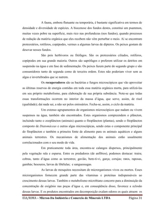 EIA/RIMA – Micron-Ita Indústria e Comercio de Minerais LTDA Página 31
A fauna, embora flutuante ou temporária, é bastante significativa em termos de
densidade e diversidade de espécies. A biocenose dos fundos destes, constitui um psammon,
muitas vezes pobre na superfície, mais rico nas profundezas (nos fundos), quando processos
de redução da matéria orgânica que eles recebem não vêm perturbar o meio. Aí se encontram
protozoários, rotíferos, copépodes, vermes a algumas larvas de dípteros. Os peixes gostam de
desovar nesses fundos.
São pois herbívoros ou fitófagos. São os protozoários ciliados, rotíferos,
copépodes em sua grande maioria. Outros são saprófagos e preferem utilizar os detritos em
suspensão na água e em fase de sedimentação. Os peixes fazem parte do segundo grupo e são
consumidores tanto de segunda como de terceira ordem. Estes não poderiam viver sem as
algas e invertebrados que se nutrem.
Os recuperadores são as bactérias e fungos microscópicos que vão aproveitar
as últimas reservas de energia contidas em toda essa matéria orgânica morta, para utilizá-las
em seu próprio metabolismo, para elaboração de sua própria substância. Note-se que todas
essas transformações ocorrem no interior da massa d’água, que serve, assim, de risol
(qualidade); daí nada sai, a não ser pelos emissários. Fecha-se, assim, o ciclo da matéria.
Um extenso agrupamentos de organismos microscópicos que nadam ou vivem
suspensos na água, também são encontrados. Estes organismos compreendem o plâncton,
incluindo tanto o zooplâncton (animais) quanto o fitoplâncton (plantas), sendo o fitoplâncton
composto de Diatomáceas e outras algas microscópicas, sendo estas o componente principal
do fitoplâncton e também a primeira fonte de alimento para os animais aquáticos e alguns
animais terrestres. Os mecanismos de alimentação dos animais estão usualmente
correlacionados com o seu modo de vida.
Em praticamente toda área, encontra-se calangos dispersos, principalmente
pela vegetação rala e esparsa. Entre os predadores (de anfibios), podemos destacar: traira;
cobras, tanto d’água como as terrestres; gavião, bem-ti-vi, garça; corujas; ratos, raposas,
gambás; besouros, larvas de libélulas; e sanguessugas.
As larvas de mosquitos necessitam de microrganismos vivos ou mortos. Esses
microrganismos fornecem grande parte das vitaminas e proteínas indispensáveis ao
crescimento dessas larvas. Também o metabolismo microbiano concorre para a diminuição da
concentração de oxigênio nas poças d’água e, em conseqüência disso, favorece a eclosão
dessas larvas. E os produtos encontrados em decomposição exalam odores os quais atraem os
 