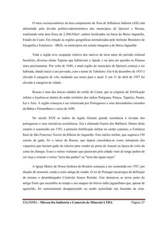 EIA/RIMA – Micron-Ita Indústria e Comercio de Minerais LTDA Página 37
O meio socioeconômico da área componente da Área de Influência Indireta (AII) está
delimitado pela divisão político-administrativa dos municípios de Quixeré e Russas,
totalizando uma área física de 2.204,93km², ambos localizados na bacia do Baixo Jaguaribe,
Estado do Ceará. Em relação às regiões geográficas normalizadas pelo Instituto Brasileiro de
Geografia e Estatística – IBGE, os municípios em estudo integram a do Baixo Jaguaribe
Toda a região teve ocupação relativa dos nativos da terra antes do período colonial
brasileiro, diversas etnias Tapuias que habitavam o Apodi, e na área em questão os Paiacus
mais precisamente. Por volta de 1840, a atual região do município de Quixeré começa a ser
habitada, dando inicio a um povoado, com o nome de Tabuleiro. Em 4 de dezembro de 1933 é
elevado à categoria de vila, mudando seu nome para o atual. E em 11 de abril de 1957 foi
elevado à categoria de cidade.
Russas é uma das únicas cidades do sertão do Ceará, que se originou de fortificação
militar e localiza-se dentro do então território dos índios Potiguara, Paiacu, Tapairiu, Panati,
Icó e Ariu. A região começou a ser colonizada por Portugueses e seus descendentes oriundos
da Bahia e Pernambuco e cerca de 1690.
No século XVII os índios da região fizeram grande resistência à invasão dos
portugueses e suas iniciativas econômicas. Era a chamada Guerra dos Bárbaros. Diante deste
cenário é construído em 1701, a primeira fortificação militar no sertão cearense, o Fortaleza
Real de São Francisco Xavier da Ribeira do Jaguaribe. Este núcleo militar, que segurava 150
currais de gado, foi o início de Russas, que depois consolidou-se como entreposto dos
vaqueiros que traziam gado do interior para vender no porto de Aracati na época do ciclo da
carne de charque. Esses e outros visitantes que passavam pela cidade viam de longe pedras de
cor ruça e criaram o termo "terra das pedras" ou "terra das éguas ruças".
A Igreja Matriz de Nossa Senhora do Rosário começou a ser construída em 1707, por
doação de sesmaria, sendo a mais antiga do estado. O rei de Portugal encarregou da definição
do terreno o desembargador Cristóvão Soares Reimão. Este demarcou as terras perto do
antigo Forte que sucumbiu ao tempo e aos ataques do bravio índio jaguaribano que, apesar de
aguerrido, foi sumariamente desaparecendo ou sendo assimilado nas fazendas de criar.
 