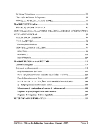 EIA/RIMA – Micron-Ita Indústria e Comercio de Minerais LTDA Página 4
Serviço de Comunicação ......................................................................................................88
Observação Às Normas de Segurança..................................................................................88
PROTEÇÃO AO TRABALHADOR - NRM 22..................................................................88
PLANO DE SEGURANÇA ...................................................................................................90
SEGURANÇA COM EXPLOSIVOS ..................................................................................91
IDENTIFICAÇÃO E AVALIAÇÃO DOS IMPACTOS AMBIENTAIS E PROPOSIÇÃO DE
MEDIDAS MITIGADORAS...................................................................................................93
METODOLOGIA UTILIZADA..........................................................................................93
ITENS DA MATRIZ............................................................................................................94
Classificação dos impactos............................................................................................................ 94
IDENTIFICAÇÃO DOS IMPACTOS .................................................................................95
MEIO FÍSICO .................................................................................................................................. 95
MEIO BIÓTICO ............................................................................................................................. 102
MEIO ANTRÓPICO ....................................................................................................................... 107
PLANOS E PROGRAMA AMBIENTAIS ........................................................................113
Considerações gerais ........................................................................................................113
Sistema de gestão ambiental...............................................................................................114
Programa de Comunicação Social............................................................................................... 117
Planos e programas ambientais associados à supervisão e ao controle .................................... 119
Plano de Gerenciamento de Riscos ............................................................................................. 127
PROGRAMA DE CATALOGAÇÃO E MONITORAMENTO AMBIENTAL........................ 133
a) Subprograma de monitoramento hídrico........................................................................ 133
Subprograma de catalogação e salvamento de espécies vegetais .......................................... 134
Programa de proteção e prevenção contra a erosão .............................................................. 134
Programa de recuperação de áreas degradadas..................................................................... 137
REFERÊNCIAS BIBLIOGRÁFICAS ...............................................................................139
 
