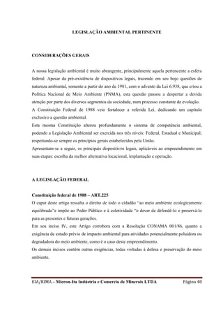 EIA/RIMA – Micron-Ita Indústria e Comercio de Minerais LTDA Página 48
LEGISLAÇÃO AMBIENTAL PERTINENTE
CONSIDERAÇÕES GERAIS
A nossa legislação ambiental é muito abrangente, principalmente aquela pertencente a esfera
federal. Apesar da pré-existência de dispositivos legais, trazendo em seu bojo questões de
natureza ambiental, somente a partir do ano de 1981, com o advento da Lei 6.938, que criou a
Política Nacional de Meio Ambiente (PNMA), esta questão passou a despertar a devida
atenção por parte dos diversos segmentos da sociedade, num processo constante de evolução.
A Constituição Federal de 1988 veio fortalecer a referida Lei, dedicando um capítulo
exclusivo a questão ambiental.
Esta mesma Constituição alterou profundamente o sistema de competência ambiental,
podendo a Legislação Ambiental ser exercida nos três níveis: Federal, Estadual e Municipal;
respeitando-se sempre os princípios gerais estabelecidos pela União.
Apresentam-se a seguir, os principais dispositivos legais, aplicáveis ao empreendimento em
suas etapas: escolha da melhor alternativa locacional, implantação e operação.
A LEGISLAÇÃO FEDERAL
Constituição federal de 1988 – ART.225
O caput deste artigo ressalta o direito de todo o cidadão “ao meio ambiente ecologicamente
equilibrado”e impõe ao Poder Público e à coletividade “o dever de defendê-lo e preservá-lo
para as presentes e futuras gerações.
Em seu inciso IV, este Artigo corrobora com a Resolução CONAMA 001/86, quanto a
exigência de estudo prévio de impacto ambiental para atividades potencialmente poluidora ou
degradadora do meio ambiente, como é o caso deste empreendimento.
Os demais incisos contêm outras exigências, todas voltadas à defesa e preservação do meio
ambiente.
 