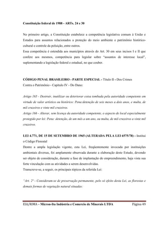EIA/RIMA – Micron-Ita Indústria e Comercio de Minerais LTDA Página 49
Constituição federal de 1988 - ARTs. 24 e 30
No primeiro artigo, a Constituição estabelece a competência legislativa comum à União e
Estados para assuntos relacionados a proteção do meio ambiente e patrimônio histórico-
cultural e controle da poluição, entre outros.
Essa competência é estendida aos municípios através do Art. 30 em seus incisos I e II que
confere aos mesmos, competência para legislar sobre “assuntos de interesse local”,
suplementando a legislação federal e estadual, no que couber.
CÓDIGO PENAL BRASILEIRO - PARTE ESPECIAL - Título II - Dos Crimes
Contra o Patrimônio - Capítulo IV - Do Dano:
Artigo 165 - Destruir, inutilizar ou deteriorar coisa tombada pela autoridade competente em
virtude de valor artístico ou histórico: Pena:detenção de seis meses a dois anos, e multa, de
mil cruzeiros e vinte mil cruzeiros.
Artigo 166 - Alterar, sem licença da autoridade competente, o aspecto de local especialmente
protegido por lei: Pena: detenção, de um mês a um ano, ou multa, de mil cruzeiros a vinte mil
cruzeiros.
LEI 4.771, DE 15 DE SETEMBRO DE 1965 (ALTERADA PELA LEI 6575/78) - Institui
o Código Florestal
Dentre a ampla legislação vigente, esta Lei, freqüentemente invocada por instituições
ambientais diversas, foi amplamente observada durante a elaboração deste Estudo, devendo
ser objeto de consideração, durante a fase de implantação do empreendimento, haja vista sua
forte vinculação com as atividades a serem desenvolvidas.
Transcreve-se, a seguir, os principais tópicos da referida Lei:
“Art. 2º - Consideram-se de preservação permanente, pelo só efeito desta Lei, as florestas e
demais formas de vegetação natural situadas:
 
