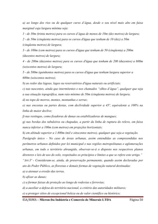 EIA/RIMA – Micron-Ita Indústria e Comercio de Minerais LTDA Página 50
a) ao longo dos rios ou de qualquer curso d’água, desde o seu nível mais alto em faixa
marginal cuja largura mínima seja:
1 - de 30m (trinta metros) para os cursos d’água de menos de 10m (dez metros) de largura;
2 - de 50m (cinqüenta metros) para os cursos d'água que tenham de 10 (dez) a 50m
(cinqüenta metros) de largura;
3 - de 100m (cem metros) para os cursos d'água que tenham de 50 (cinqüenta) a 200m
(duzentos metros) de largura;
4 - de 200m (duzentos metros) para os cursos d'água que tenham de 200 (duzentos) a 600m
(seiscentos metros) de largura;
5 - de 500m (quinhentos metros) para os cursos d'água que tenham largura superior a
600m (seiscentos metros);
b) ao redor das lagoas, lagos ou reservatórios d'água naturais ou artificiais;
c) nas nascentes, ainda que intermitentes e nos chamados “olhos d’água”, qualquer que seja
a sua situação topográfica, num raio mínimo de 50m (cinqüenta metros) de largura;
d) no topo de morros, montes, montanhas e serras;
e) nas encostas ou partes destas, com declividade superior a 45º, equivalente a 100% na
linha de maior declive;
f) nas restingas, como fixadoras de dunas ou estabilizadoras de mangues;
g) nas bordas dos tabuleiros ou chapadas, a partir da linha de ruptura do relevo, em faixa
nunca inferior a 100m (cem metros) em projeções horizontais;
h) em altitude superior a 1.800m (mil e oitocentos metros), qualquer que seja a vegetação.
Parágrafo único - No caso de áreas urbanas, assim entendidas as compreendidas nos
perímetros urbanos definidos por lei municipal e nas regiões metropolitanas e aglomerações
urbanas, em todo o território abrangido, observar-se-á o disposto nos respectivos planos
diretores e leis de uso do solo, respeitados os princípios e limites a que se refere este artigo.”
“Art.3º - Consideram-se, ainda, de preservação permanente, quando assim declaradas por
ato do Poder Público, as florestas e demais formas de vegetação natural destinadas:
a) a atenuar a erosão das terras,
b) afixar as dunas;
c) a formar faixas de proteção ao longo de rodovias e ferrovias;
d) a auxiliar a defesa do território nacional, a critério das autoridades militares;
e) a proteger sítios de excepcional beleza ou de valor científico ou histórico;
 