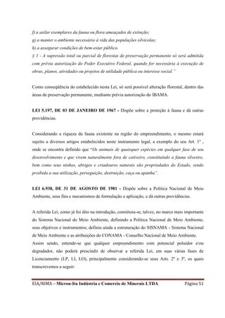 EIA/RIMA – Micron-Ita Indústria e Comercio de Minerais LTDA Página 51
f) a asilar exemplares da fauna ou flora ameaçados de extinção;
g) a manter o ambiente necessário à vida das populações silvícolas;
h) a assegurar condições de bem-estar público.
§ 1 - A supressão total ou parcial de florestas de preservação permanente só será admitida
com prévia autorização do Poder Executivo Federal, quando for necessária à execução de
obras, planos, atividades ou projetos de utilidade pública ou interesse social.”
Como conseqüência do estabelecido nesta Lei, só será possível alteração florestal, dentro das
áreas de preservação permanente, mediante prévia autorização do IBAMA.
LEI 5.197, DE 03 DE JANEIRO DE 1967 - Dispõe sobre a proteção à fauna e dá outras
providências.
Considerando a riqueza da fauna existente na região do empreendimento, o mesmo estará
sujeito a diversos artigos estabelecidos neste instrumento legal, a exemplo do seu Art. 1º ,
onde se encontra definido que “Os animais de quaisquer espécies em qualquer fase de seu
desenvolvimento e que vivem naturalmente fora de cativeiro, constituíndo a fauna silvestre,
bem como seus ninhos, abrigos e criadouros naturais são propriedades do Estado, sendo
proibida a sua utilização, perseguição, destruição, caça ou apanha”.
LEI 6.938, DE 31 DE AGOSTO DE 1981 - Dispõe sobre a Política Nacional de Meio
Ambiente, seus fins e mecanismos de formulação e aplicação, e dá outras providências.
A referida Lei, como já foi dito na introdução, constituiu-se, talvez, no marco mais importante
do Sistema Nacional do Meio Ambiente, definindo a Política Nacional de Meio Ambiente,
seus objetivos e instrumentos; definiu ainda a estruturação do SISNAMA - Sistema Nacional
de Meio Ambiente e as atribuições do CONAMA - Conselho Nacional de Meio Ambiente.
Assim sendo, entende-se que qualquer empreendimento com potencial poluidor e/ou
degradador, não poderá prescindir de observar a referida Lei, em suas várias fases de
Licenciamento (LP, LI, LO), principalmente considerando-se seus Arts. 2º e 3º, os quais
transcrevemos a seguir:
 