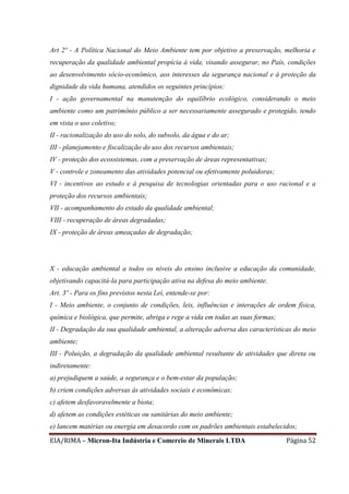 EIA/RIMA – Micron-Ita Indústria e Comercio de Minerais LTDA Página 52
Art 2º - A Política Nacional do Meio Ambiente tem por objetivo a preservação, melhoria e
recuperação da qualidade ambiental propícia à vida, visando assegurar, no País, condições
ao desenvolvimento sócio-econômico, aos interesses da segurança nacional e à proteção da
dignidade da vida humana, atendidos os seguintes princípios:
I - ação governamental na manutenção do equilíbrio ecológico, considerando o meio
ambiente como um patrimônio público a ser necessariamente assegurado e protegido, tendo
em vista o uso coletivo;
II - racionalização do uso do solo, do subsolo, da água e do ar;
III - planejamento e fiscalização do uso dos recursos ambientais;
IV - proteção dos ecossistemas, com a preservação de áreas representativas;
V - controle e zoneamento das atividades potencial ou efetivamente poluidoras;
VI - incentivos ao estudo e à pesquisa de tecnologias orientadas para o uso racional e a
proteção dos recursos ambientais;
VII - acompanhamento do estado da qualidade ambiental;
VIII - recuperação de áreas degradadas;
IX - proteção de áreas ameaçadas de degradação;
X - educação ambiental a todos os níveis do ensino inclusive a educação da comunidade,
objetivando capacitá-la para participação ativa na defesa do meio ambiente.
Art. 3º - Para os fins previstos nesta Lei, entende-se por:
I - Meio ambiente, o conjunto de condições, leis, influências e interações de ordem física,
química e biológica, que permite, abriga e rege a vida em todas as suas formas;
II - Degradação da sua qualidade ambiental, a alteração adversa das características do meio
ambiente;
III - Poluição, a degradação da qualidade ambiental resultante de atividades que direta ou
indiretamente:
a) prejudiquem a saúde, a segurança e o bem-estar da população;
b) criem condições adversas às atividades sociais e econômicas;
c) afetem desfavoravelmente a biota;
d) afetem as condições estéticas ou sanitárias do meio ambiente;
e) lancem matérias ou energia em desacordo com os padrões ambientais estabelecidos;
 