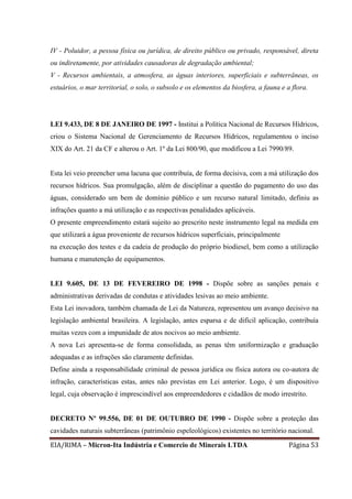 EIA/RIMA – Micron-Ita Indústria e Comercio de Minerais LTDA Página 53
IV - Poluidor, a pessoa física ou jurídica, de direito público ou privado, responsável, direta
ou indiretamente, por atividades causadoras de degradação ambiental;
V - Recursos ambientais, a atmosfera, as águas interiores, superficiais e subterrâneas, os
estuários, o mar territorial, o solo, o subsolo e os elementos da biosfera, a fauna e a flora.
LEI 9.433, DE 8 DE JANEIRO DE 1997 - Institui a Política Nacional de Recursos Hídricos,
criou o Sistema Nacional de Gerenciamento de Recursos Hídricos, regulamentou o inciso
XIX do Art. 21 da CF e alterou o Art. 1º da Lei 800/90, que modificou a Lei 7990/89.
Esta lei veio preencher uma lacuna que contribuía, de forma decisiva, com a má utilização dos
recursos hídricos. Sua promulgação, além de disciplinar a questão do pagamento do uso das
águas, considerado um bem de domínio público e um recurso natural limitado, definiu as
infrações quanto a má utilização e as respectivas penalidades aplicáveis.
O presente empreendimento estará sujeito ao prescrito neste instrumento legal na medida em
que utilizará a água proveniente de recursos hídricos superficiais, principalmente
na execução dos testes e da cadeia de produção do próprio biodiesel, bem como a utilização
humana e manutenção de equipamentos.
LEI 9.605, DE 13 DE FEVEREIRO DE 1998 - Dispõe sobre as sanções penais e
administrativas derivadas de condutas e atividades lesivas ao meio ambiente.
Esta Lei inovadora, também chamada de Lei da Natureza, representou um avanço decisivo na
legislação ambiental brasileira. A legislação, antes esparsa e de difícil aplicação, contribuía
muitas vezes com a impunidade de atos nocivos ao meio ambiente.
A nova Lei apresenta-se de forma consolidada, as penas têm uniformização e graduação
adequadas e as infrações são claramente definidas.
Define ainda a responsabilidade criminal de pessoa jurídica ou física autora ou co-autora de
infração, características estas, antes não previstas em Lei anterior. Logo, é um dispositivo
legal, cuja observação é imprescindível aos empreendedores e cidadãos de modo irrestrito.
DECRETO Nº 99.556, DE 01 DE OUTUBRO DE 1990 - Dispõe sobre a proteção das
cavidades naturais subterrâneas (patrimônio espeleológicos) existentes no território nacional.
 