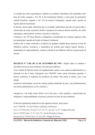 EIA/RIMA – Micron-Ita Indústria e Comercio de Minerais LTDA Página 54
A exemplo dos sítios arqueológicos, também as cavidades subterrâneas são entendidas como
bens da União, segundo o Art. 20, X da Constituição Federal, e como parte do patrimônio
cultural brasileiro, segundo o Art. 216 da mesma Constituição, estando assim sujeitas ao
regime especial de proteção.
O Decreto acima citado, determina que as cavidades subterrâneas deverão ser preservadas e
conservadas de modo a permitir estudos e pesquisas de natureza técnica-científica, de cunho
espeológico, étnicocultural, turístico, recreativo e educativo.
Conforme o Art. 30º desse Decreto é obrigatória a consideração de eventuais impactos sobre
esse patrimônio, quando do Estudo de Impacto Ambiental.
Embora não se tenha verificado a existência de qualquer unidade dessa natureza na área de
influência indireta, ressalta-se a importância da atenção para algum registro durante a
implantação do empreendimento, visando a tomada de providências cabíveis à preservação da
mesma.
DECRETO Nº 3.189, DE 21 DE SETEMBRO DE 1999 - Dispõe sobre as condutas e
atividades lesivas ao meio ambiente e dá outras providências.
Com a edição do Decreto acima, foi regulamentada, quanto a seus aspectos administrativos, a
chamada Lei dos Crimes Ambientais (Lei 9.605/98). Entre outras relevantes questões, o
decreto estabelece as hipóteses de incidência de multas. Para todos os efeitos, com a sua
edição:
conclui-se reformulação crucial do sistema jurídico-ambiental do país, com desdobramentos
nas esferas administrativa, civil e criminal, e
inaugura-se, e de modo muito efetivo, nova fase para o setor produtivo, caracterizada por
obrigações e responsabilidades crescentes e pessoais em face do meio ambiente.
O Decreto regulamenta dispositivos das seguintes normas, entre outras:
Lei nº 9.605/98 - Lei dos Crimes e Infrações Ambientais;
Lei nº 4.771/65 (Arts. 16, §§ 2º e 3º; 19, 27, e 44, §§ 1º e 2º) - Código Florestal;
Lei nº 5.197/67 (Arts. 2º, 3º; 14 e 17) - Lei de Proteção à Fauna;
Decreto-Lei nº 221/67 (Arts. 11, 34 e 46) - Código de Pesca;
 