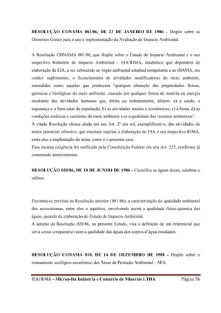 EIA/RIMA – Micron-Ita Indústria e Comercio de Minerais LTDA Página 56
RESOLUÇÃO CONAMA 001/86, DE 23 DE JANEIRO DE 1986 - Dispõe sobre as
Diretrizes Gerais para o uso e implementação da Avaliação de Impacto Ambiental.
A Resolução CONAMA 001/86, que dispõe sobre o Estudo de Impacto Ambiental e o seu
respectivo Relatório de Impacto Ambiental - EIA/RIMA, estabelece que dependerá de
elaboração de EIA, a ser submetido ao órgão ambiental estadual competente e ao IBAMA, em
caráter suplementar, o licenciamento de atividades modificadoras do meio ambiente,
entendidas como aquelas que produzem “qualquer alteração das propriedades físicas,
químicas e biológicas do meio ambiente, causada por qualquer forma de matéria ou energia
resultante das atividades humanas que, direta ou indiretamente, afetem: a) a saúde, a
segurança e o bem estar da população; b) as atividades sociais e econômicas; c) a biota; d) as
condições estéticas e sanitárias do meio ambiente e e) a qualidade dos recursos ambientais”.
A citada Resolução elenca ainda em seu Art. 2º um rol, exemplificativo, das atividades de
maior potencial ofensivo, que estariam sujeitas à elaboração do EIA e seu respectivo RIMA,
entre eles a implantação da mina, como é o presente caso.
Essa mesma exigência foi ratificada pela Constituição Federal em seu Art. 225, conforme já
comentado anteriormente.
RESOLUÇÃO 020/86, DE 18 DE JUNHO DE 1986 - Classifica as águas doces, salobras e
salinas.
Encontra-se prevista na Resolução anterior (001/86), a caracterização da qualidade ambiental
dos ecossistemas, entre eles o aquático, envolvendo assim a qualidade físico-química das
águas, quando da elaboração do Estudo de Impacto Ambiental
A adoção da Resolução 020/86, no presente Estudo, visa a definição de um referencial que
sirva como comparativo com a qualidade das águas dos corpos d’água estudados.
RESOLUÇÃO CONAMA 010, DE 14 DE DEZEMBRO DE 1988 - Dispõe sobre o
zoneamento ecológico-econômico das Áreas de Proteção Ambiental - APA.
 