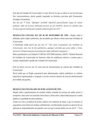 EIA/RIMA – Micron-Ita Indústria e Comercio de Minerais LTDA Página 57
Este tipo de Unidade de Conservação é a mais flexível no que se refere ao uso da área para
fins socioeconômicos, desde quando respeitado as diretrizes previstas pelo Zoneamento
Ecológico- Econômico.
Em seu art. 7º lê-se: “Qualquer atividade industrial potencialmente capaz de causar
poluição, além da Licença Ambiental prevista na Lei 6.938/81, deverá ter também uma
Licença especial emitida pela entidade administradora da APA.”
RESOLUÇÃO CONAMA 013, DE 06 DE DEZEMBRO DE 1990 - Dispõe sobre a
definição, pelos órgãos ambientais, das atividades que afetem a biota nativa das Unidades de
Conservação.
A Resolução citada prevê em seu Art. 2º: “Nas áreas circundantes das Unidades de
Conservação, num raio de dez quilômetros, qualquer atividade que possa afetar a biota,
deverá ser obrigatoriamente licenciada pelo órgão ambiental competente.”
Mais recentemente a Lei Federal nº 9.985 de 18/07/2000 instituiu o SNUC - Sistema Nacional
de Unidades de Conservação da Natureza, além de estabelecer critérios e normas para a
criação, implantação e gestão das Unidades de Conservação.
Esta Lei prevê, em seu Art. 25, uma zona de amortecimento no entorno das Unidades de
Conservação.
Prevê ainda que ao Órgão responsável pela administração, caberá estabelecer os critérios
específicos regulamentado a ocupação e uso dos recursos naturais da zona de amortecimento
da Unidade em questão.
RESOLUÇÃO CONAMA 005, DE 05 DE AGOSTO DE 1993 –
Dispõe sobre o gerenciamento de resíduos sólidos oriundos de serviços de saúde, portos e
aeroportos, bem como aos terminais ferroviários e ferroviários, objetivando preservar a saúde
pública e a qualidade do meio ambiente.
Tendo em vista a existência de postos médicos nos canteiros de obras, e que os mesmos se
enquadram como fontes de resíduos ambulatoriais, esta Resolução encontra-se passível de ser
aplicada ao empreendimento em questão, uma vez que a mesma define em seu Art.2º : “ Esta
 