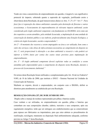 EIA/RIMA – Micron-Ita Indústria e Comercio de Minerais LTDA Página 59
Tendo em vista a característica do empreendimento em questão, é inegável o seu significativo
potencial de impacto, sobretudo quanto a supressão de vegetação, justificando assim a
observância desta Resolução, da qual transcrevemos abaixo os Arts. 1º, 2º e 3º: “Art 1º - Para
fazer face à reparação dos danos ambientais causados pela destruição de florestas e outros
ecossistemas, o licenciamento de empreendimentos de relevante impacto ambiental, assim
considerado pelo órgão ambiental competente com fundamento no EIA/RIMA, terá como um
dos requisitos a serem atendidos, pela entidade licenciada, a implantação de uma unidade de
conservação de domínio público e uso indireto, preferencialmente uma Estação Ecológica, a
critério do órgão licenciador, ouvido o empreendedor”.
Art 2º - O montante dos recursos a serem empregados na área a ser utilizada, bem como o
valor dos serviços e das obras de infra-estrutura necessárias ao cumprimento do disposto no
Art. 1º, será proporcional à alteração e ao dano ambiental a ressarcir e não poderá ser
inferior a 0,50% (meio por cento) dos custos totais previstos para implantação do
empreendimento.
Art. 3º - O órgão ambiental competente deverá explicitar todas as condições a serem
atendidas pelo empreendedor para o cumprimento do disposto nesta Resolução, durante o
processo de Licenciamento Ambiental.”
Os termos desta Resolução foram ratificados e complementados pelo Art. 36 da Lei Federal nº
9.985, de 18 de Julho de 2000, que instituiu o SNUC - Sistema Nacional de Unidades de
Conservação da Natureza.
Mediante ao exposto, deverá o empreendedor, em conjunto com o IBAMA, definir as
diretrizes para atendimento ao estabelecido por esta Resolução.
RESOLUÇÃO CONAMA 257, DE 30 DE JUNHO DE 1999 –
Dispõe sobre o manejo de resíduos representados por pilhas e baterias usadas.
Caso venham a ser utilizadas, no empreendimento em questão, pilhas e baterias que
contenham em suas composições chumbo, cádmio, mercúrio e seus compostos, após seu
esgotamento energético, terão que ser entregues aos estabelecimentos que as comercializam
para repasse aos fabricantes ou importadores, para que estes adotem os procedimentos de
reutilização, reciclagem, tratamento ou disposição final ambientalmente adequada, conforme
previsto no Artigo 1º desta Resolução.
 