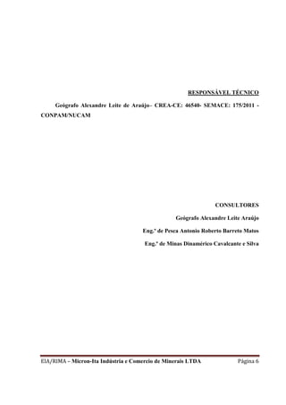 EIA/RIMA – Micron-Ita Indústria e Comercio de Minerais LTDA Página 6
RESPONSÁVEL TÉCNICO
Geógrafo Alexandre Leite de Araújo– CREA-CE: 46540- SEMACE: 175/2011 -
CONPAM/NUCAM
CONSULTORES
Geógrafo Alexandre Leite Araújo
Eng.º de Pesca Antonio Roberto Barreto Matos
Eng.º de Minas Dinamérico Cavalcante e Silva
 