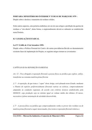 EIA/RIMA – Micron-Ita Indústria e Comercio de Minerais LTDA Página 60
PORTARIA MINISTÉRIO DO INTERIOR Nº 53 DE 01 DE MARÇO DE 1979 –
Dispõe sobre o destino e tratamento de resíduos sólidos.
Entre outros aspectos, esta portaria estabelece em um de seus artigos a proibição da queima de
resíduos a “céu aberto”, desta forma, o empreendimento deverá se submeter ao estabelecido
nesta Portaria.
8.3 LEGISLAÇÃO ESTADUAL
Lei Nº 12.488, de 13 de Setembro 1995-
Dispõe sobre a Política Florestal do Ceará e dá outras providências.Devido ao desmatamento
existente fases de implantação do Projeto, os seguinte artigos tornam-se covenientes:
CAPÍTULO III DA REPOSIÇÃO FLORESTAL
Art. 12 - Fica obrigado à reposição florestal a pessoa física ou jurídica que explore, utilize,
transforme ou consuma matéria-prima floresta
§ 1º - A reposição, de que trata o “caput” deste Artigo, será efetuada neste Estado, mediante
o Plantio de espécies preferencialmente florestais nativas ou exóticas, comprovadamente
adaptadas às condições regionais, de acordo com critérios técnicos estabelecidos pela
SEMACE, cuja produção seja no mínimo igual ao volume médio dos últimos 24 meses,
necessário à plena sustentação de atividade desenvolvida.
§ 2º - A pessoa física ou jurídica que comprovadamente venha se prover dos resíduos ou de
matéria-prima florestal a seguir mencionados, fica isento à reposição florestal relativa a
 