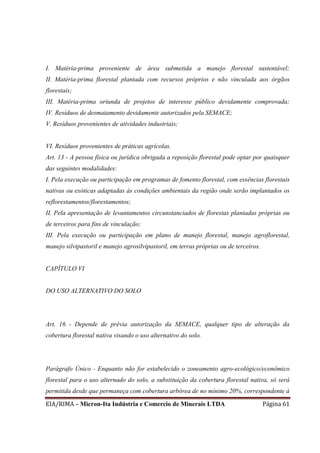 EIA/RIMA – Micron-Ita Indústria e Comercio de Minerais LTDA Página 61
I. Matéria-prima proveniente de área submetida a manejo florestal sustentável;
II. Matéria-prima florestal plantada com recursos próprios e não vinculada aos órgãos
florestais;
III. Matéria-prima oriunda de projetos de interesse público devidamente comprovada;
IV. Resíduos de desmatamento devidamente autorizados pela SEMACE;
V. Resíduos provenientes de atividades industriais;
VI. Resíduos provenientes de práticas agrícolas.
Art. 13 - A pessoa física ou jurídica obrigada a reposição florestal pode optar por quaisquer
das seguintes modalidades:
I. Pela execução ou participação em programas de fomento florestal, com essências florestais
nativas ou exóticas adaptadas às condições ambientais da região onde serão implantados os
reflorestamentos/florestamentos;
II. Pela apresentação de levantamentos circunstanciados de florestas plantadas próprias ou
de terceiros para fins de vinculação;
III. Pela execução ou participação em plano de manejo florestal, manejo agroflorestal,
manejo silvipastoril e manejo agrosilvipastoril, em terras próprias ou de terceiros.
CAPÍTULO VI
DO USO ALTERNATIVO DO SOLO
Art. 16 - Depende de prévia autorização da SEMACE, qualquer tipo de alteração da
cobertura florestal nativa visando o uso alternativo do solo.
Parágrafo Único - Enquanto não for estabelecido o zoneamento agro-ecológico/econômico
florestal para o uso alternado do solo, a substituição da cobertura florestal nativa, só será
permitida desde que permaneça com cobertura arbórea de no mínimo 20%, correspondente à
 