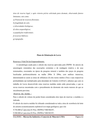 EIA/RIMA – Micron-Ita Indústria e Comercio de Minerais LTDA Página 62
área de reserva legal, e após vistoria prévia solicitada para desmate, observando fatores
limitantes, tais como:
a) Potencial de recursos florestais;
b) fragilidade do solo;
c) diversidades biológicas;
d) sítios arqueológicos;
e) populações tradicionais;
f) recursos hídricos;
g) topografia.
Plano de Otimização de Lavra
Reservas e Vida Útil do Empreendimento.
A metodologia usada para o cálculo das reservas aprovadas pelo DNPM foi através da
amostragem sistemática das escavações existentes e de sondagem rotativa e de seus
testemunhos, executados na época da pesquisa mineral e também dos poços de pesquisa
localizadas preferencialmente na malha 200m X 200m, com análises intensivas,
determinando-se assim as áreas de influência (A) dos teores médios (Tm) e suas respectivas
profundidades (p) multiplicados pela densidade do Calcário (2,65t/m³), sabemos que com os
trabalho de Lavra desenvolvido estas reservas medidas ainda estão preservadas, e que as
novas reservas encontradas com o procedimento do desmonte são muito maiores do que as
inicialmente previstas.
Reservas das Jazidas -
Para o cálculo do volume da jazida foram considerados dois tipos de reservas: a medida e a
indicada.
O cálculo da reserva medida foi efetuado considerando-se toda a área de ocorrência da lente
de calcário economicamente explotável (ver mapa geológico), que é de:
9.756.000 m2
para área 01 Proc. DNPM nº 800.966/07;
9.500.000 m² para área 02 Proc. DNPM nº 800.965/07;
 