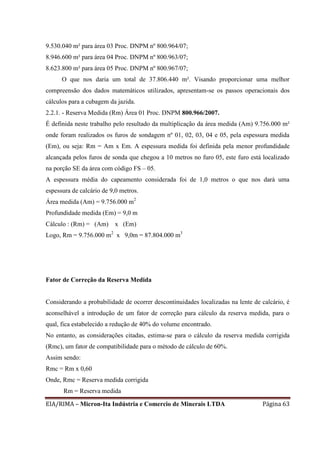 EIA/RIMA – Micron-Ita Indústria e Comercio de Minerais LTDA Página 63
9.530.040 m² para área 03 Proc. DNPM nº 800.964/07;
8.946.600 m² para área 04 Proc. DNPM nº 800.963/07;
8.623.800 m² para área 05 Proc. DNPM nº 800.967/07;
O que nos daria um total de 37.806.440 m². Visando proporcionar uma melhor
compreensão dos dados matemáticos utilizados, apresentam-se os passos operacionais dos
cálculos para a cubagem da jazida.
2.2.1. - Reserva Medida (Rm) Área 01 Proc. DNPM 800.966/2007.
É definida neste trabalho pelo resultado da multiplicação da área medida (Am) 9.756.000 m²
onde foram realizados os furos de sondagem nº 01, 02, 03, 04 e 05, pela espessura medida
(Em), ou seja: Rm = Am x Em. A espessura medida foi definida pela menor profundidade
alcançada pelos furos de sonda que chegou a 10 metros no furo 05, este furo está localizado
na porção SE da área com código FS – 05.
A espessura média do capeamento considerada foi de 1,0 metros o que nos dará uma
espessura de calcário de 9,0 metros.
Área medida (Am) = 9.756.000 m2
Profundidade medida (Em) = 9,0 m
Cálculo : (Rm) = (Am) x (Em)
Logo, Rm = 9.756.000 m2
x 9,0m = 87.804.000 m3
Fator de Correção da Reserva Medida
Considerando a probabilidade de ocorrer descontinuidades localizadas na lente de calcário, é
aconselhável a introdução de um fator de correção para cálculo da reserva medida, para o
qual, fica estabelecido a redução de 40% do volume encontrado.
No entanto, as considerações citadas, estima-se para o cálculo da reserva medida corrigida
(Rmc), um fator de compatibilidade para o método de cálculo de 60%.
Assim sendo:
Rmc = Rm x 0,60
Onde, Rmc = Reserva medida corrigida
Rm = Reserva medida
 