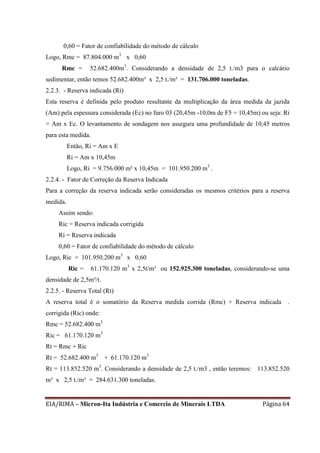 EIA/RIMA – Micron-Ita Indústria e Comercio de Minerais LTDA Página 64
0,60 = Fator de confiabilidade do método de cálculo
Logo, Rmc = 87.804.000 m3
x 0,60
Rmc = 52.682.400m3
. Considerando a densidade de 2,5 t./m3 para o calcário
sedimentar, então temos 52.682.400m³ x 2,5 t./m³ = 131.706.000 toneladas.
2.2.3. - Reserva indicada (Ri)
Esta reserva é definida pelo produto resultante da multiplicação da área medida da jazida
(Am) pela espessura considerada (Ec) no furo 03 (20,45m -10,0m de F5 = 10,45m) ou seja: Ri
= Am x Ec. O levantamento de sondagem nos assegura uma profundidade de 10,45 metros
para esta medida.
Então, Ri = Am x E
Ri = Am x 10,45m
Logo, Ri = 9.756.000 m² x 10,45m = 101.950.200 m3
.
2.2.4. - Fator de Correção da Reserva Indicada
Para a correção da reserva indicada serão consideradas os mesmos critérios para a reserva
medida.
Assim sendo:
Ric = Reserva indicada corrigida
Ri = Reserva indicada
0,60 = Fator de confiabilidade do método de cálculo
Logo, Ric = 101.950.200 m3
x 0,60
Ric = 61.170.120 m3
x 2,5t/m³ ou 152.925.300 toneladas, considerando-se uma
densidade de 2,5m³/t.
2.2.5. - Reserva Total (Rt)
A reserva total é o somatório da Reserva medida corrida (Rmc) + Reserva indicada .
corrigida (Ric) onde:
Rmc = 52.682.400 m3
Ric = 61.170.120 m3
Rt = Rmc + Ric
Rt = 52.682.400 m3
+ 61.170.120 m3
Rt = 113.852.520 m3
. Considerando a densidade de 2,5 t./m3 , então teremos: 113.852.520
m³ x 2,5 t./m³ = 284.631.300 toneladas.
 