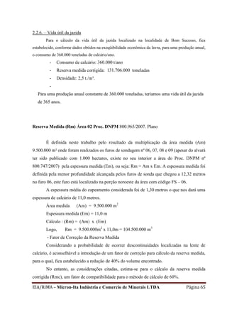 EIA/RIMA – Micron-Ita Indústria e Comercio de Minerais LTDA Página 65
2.2.6. – Vida útil da jazida
Para o cálculo da vida útil da jazida localizado na localidade de Bom Sucesso, fica
estabelecido, conforme dados obtidos na exeqüibilidade econômica da lavra, para uma produção anual,
o consumo de 360.000 toneladas de calcário/ano.
- Consumo de calcário: 360.000 t/ano
- Reserva medida corrigida: 131.706.000 toneladas
- Densidade: 2,5 t./m³.
-
Para uma produção anual constante de 360.000 toneladas, teríamos uma vida útil da jazida
de 365 anos.
Reserva Medida (Rm) Área 02 Proc. DNPM 800.965/2007. Plano
É definida neste trabalho pelo resultado da multiplicação da área medida (Am)
9.500.000 m² onde foram realizados os furos de sondagem nº 06, 07, 08 e 09 (apesar do alvará
ter sido publicado com 1.000 hectares, existe no seu interior a área do Proc. DNPM nº
800.747/2007) pela espessura medida (Em), ou seja: Rm = Am x Em. A espessura medida foi
definida pela menor profundidade alcançada pelos furos de sonda que chegou a 12,32 metros
no furo 06, este furo está localizado na porção noroeste da área com código FS – 06.
A espessura média do capeamento considerada foi de 1,30 metros o que nos dará uma
espessura de calcário de 11,0 metros.
Área medida (Am) = 9.500.000 m2
Espessura medida (Em) = 11,0 m
Cálculo : (Rm) = (Am) x (Em)
Logo, Rm = 9.500.000m2
x 11,0m = 104.500.000 m3
- Fator de Correção da Reserva Medida
Considerando a probabilidade de ocorrer descontinuidades localizadas na lente de
calcário, é aconselhável a introdução de um fator de correção para cálculo da reserva medida,
para o qual, fica estabelecido a redução de 40% do volume encontrado.
No entanto, as considerações citadas, estima-se para o cálculo da reserva medida
corrigida (Rmc), um fator de compatibilidade para o método de cálculo de 60%.
 