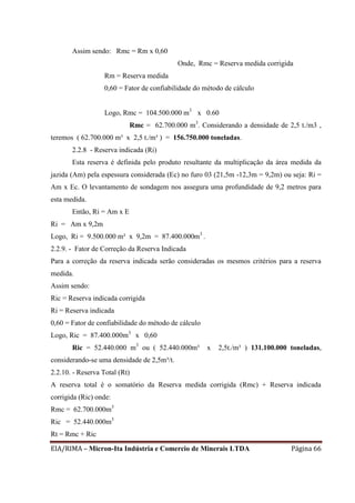 EIA/RIMA – Micron-Ita Indústria e Comercio de Minerais LTDA Página 66
Assim sendo: Rmc = Rm x 0,60
Onde, Rmc = Reserva medida corrigida
Rm = Reserva medida
0,60 = Fator de confiabilidade do método de cálculo
Logo, Rmc = 104.500.000 m3
x 0.60
Rmc = 62.700.000 m3
. Considerando a densidade de 2,5 t./m3 ,
teremos ( 62.700.000 m³ x 2,5 t./m³ ) = 156.750.000 toneladas.
2.2.8 - Reserva indicada (Ri)
Esta reserva é definida pelo produto resultante da multiplicação da área medida da
jazida (Am) pela espessura considerada (Ec) no furo 03 (21,5m -12,3m = 9,2m) ou seja: Ri =
Am x Ec. O levantamento de sondagem nos assegura uma profundidade de 9,2 metros para
esta medida.
Então, Ri = Am x E
Ri = Am x 9,2m
Logo, Ri = 9.500.000 m² x 9,2m = 87.400.000m3
.
2.2.9. - Fator de Correção da Reserva Indicada
Para a correção da reserva indicada serão consideradas os mesmos critérios para a reserva
medida.
Assim sendo:
Ric = Reserva indicada corrigida
Ri = Reserva indicada
0,60 = Fator de confiabilidade do método de cálculo
Logo, Ric = 87.400.000m3
x 0,60
Ric = 52.440.000 m3
ou ( 52.440.000m³ x 2,5t./m³ ) 131.100.000 toneladas,
considerando-se uma densidade de 2,5m³/t.
2.2.10. - Reserva Total (Rt)
A reserva total é o somatório da Reserva medida corrigida (Rmc) + Reserva indicada
corrigida (Ric) onde:
Rmc = 62.700.000m3
Ric = 52.440.000m3
Rt = Rmc + Ric
 