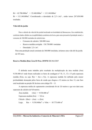 EIA/RIMA – Micron-Ita Indústria e Comercio de Minerais LTDA Página 67
Rt = 62.700.000m3
+ 52.440.000m3
= 115.140.000m³
Rt = 115.140.000m3
. Considerando a densidade de 2,5 t./m3 , então temos 287.850.000
toneladas.
Vida útil da jazida
Para o cálculo da vida útil da jazida localizado na localidade de Bonsucesso, fica estabelecido,
conforme dados obtidos na exeqüibilidade econômica da lavra, para uma presumível produção anual, o
consumo de 360.000 toneladas de calcário/ano.
- Consumo de calcário: 360.000 t/ano
- Reserva medida corrigida: 156.750.000 toneladas
- Densidade: 2,5 t./m³.
Para uma produção anual constante de 360.000 toneladas, teríamos uma vida útil da jazida
de 435 anos.
Reserva Medida (Rm) Área 03 Proc. DNPM 800.964/2007
É definida neste trabalho pelo resultado da multiplicação da área medida (Am)
9.530.400 m² onde foram realizados os furos de sondagem nº 10, 11, 12 e 13 pela espessura
medida (Em), ou seja: Rm = Am x Em. A espessura medida foi definida pela menor
profundidade alcançada pelos furos de sonda que chegou a 12 metros no furo 13, este furo
está localizado na porção SE da área com código FS – 13.
A espessura média do capeamento considerada foi de 3,0 metros o que nos dará uma
espessura de calcário de 9,0 metros.
Área medida (Am) = 9.530.400 m2
Espessura medida (Em) = 9,0 m
Cálculo : (Rm) = (Am) x (Em)
Logo, Rm = 9.530.400m2
x 9,0m = 85.773.600 m3
 