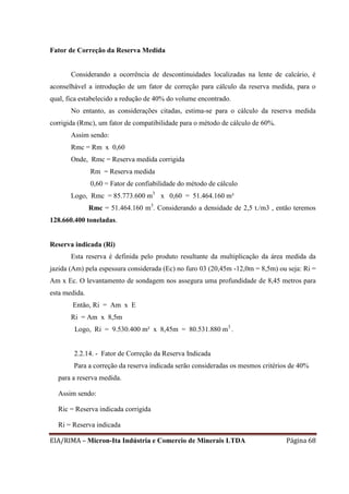 EIA/RIMA – Micron-Ita Indústria e Comercio de Minerais LTDA Página 68
Fator de Correção da Reserva Medida
Considerando a ocorrência de descontinuidades localizadas na lente de calcário, é
aconselhável a introdução de um fator de correção para cálculo da reserva medida, para o
qual, fica estabelecido a redução de 40% do volume encontrado.
No entanto, as considerações citadas, estima-se para o cálculo da reserva medida
corrigida (Rmc), um fator de compatibilidade para o método de cálculo de 60%.
Assim sendo:
Rmc = Rm x 0,60
Onde, Rmc = Reserva medida corrigida
Rm = Reserva medida
0,60 = Fator de confiabilidade do método de cálculo
Logo, Rmc = 85.773.600 m3
x 0,60 = 51.464.160 m³
Rmc = 51.464.160 m3
. Considerando a densidade de 2,5 t./m3 , então teremos
128.660.400 toneladas.
Reserva indicada (Ri)
Esta reserva é definida pelo produto resultante da multiplicação da área medida da
jazida (Am) pela espessura considerada (Ec) no furo 03 (20,45m -12,0m = 8,5m) ou seja: Ri =
Am x Ec. O levantamento de sondagem nos assegura uma profundidade de 8,45 metros para
esta medida.
Então, Ri = Am x E
Ri = Am x 8,5m
Logo, Ri = 9.530.400 m² x 8,45m = 80.531.880 m3
.
2.2.14. - Fator de Correção da Reserva Indicada
Para a correção da reserva indicada serão consideradas os mesmos critérios de 40%
para a reserva medida.
Assim sendo:
Ric = Reserva indicada corrigida
Ri = Reserva indicada
 