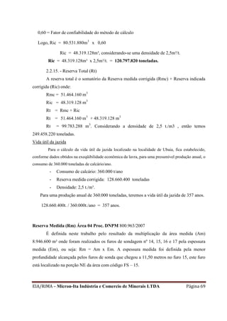 EIA/RIMA – Micron-Ita Indústria e Comercio de Minerais LTDA Página 69
0,60 = Fator de confiabilidade do método de cálculo
Logo, Ric = 80.531.880m3
x 0,60
Ric = 48.319.128m³, considerando-se uma densidade de 2,5m³/t.
Ric = 48.319.128m³ x 2,5m³/t. = 120.797.820 toneladas.
2.2.15. - Reserva Total (Rt)
A reserva total é o somatório da Reserva medida corrigida (Rmc) + Reserva indicada
corrigida (Ric) onde:
Rmc = 51.464.160 m3
Ric = 48.319.128 m3
Rt = Rmc + Ric
Rt = 51.464.160 m3
+ 48.319.128 m3
Rt = 99.783.288 m3
. Considerando a densidade de 2,5 t./m3 , então temos
249.458.220 toneladas.
Vida útil da jazida
Para o cálculo da vida útil da jazida localizado na localidade de Ubaia, fica estabelecido,
conforme dados obtidos na exeqüibilidade econômica da lavra, para uma presumível produção anual, o
consumo de 360.000 toneladas de calcário/ano.
- Consumo de calcário: 360.000 t/ano
- Reserva medida corrigida: 128.660.400 toneladas
- Densidade: 2,5 t./m³.
Para uma produção anual de 360.000 toneladas, teremos a vida útil da jazida de 357 anos.
128.660.400t. / 360.000t./ano = 357 anos.
Reserva Medida (Rm) Área 04 Proc. DNPM 800.963/2007
É definida neste trabalho pelo resultado da multiplicação da área medida (Am)
8.946.600 m² onde foram realizados os furos de sondagem nº 14, 15, 16 e 17 pela espessura
medida (Em), ou seja: Rm = Am x Em. A espessura medida foi definida pela menor
profundidade alcançada pelos furos de sonda que chegou a 11,50 metros no furo 15, este furo
está localizado na porção NE da área com código FS – 15.
 