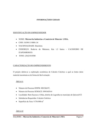 EIA/RIMA – Micron-Ita Indústria e Comercio de Minerais LTDA Página 7
INFORMAÇÃOES GERAIS
IDENTIFICAÇÃO DO EMPREENDEDOR
 NOME: Micron-Ita Indústrias e Comércio de Minerais LTDA.
 CNPJ: 36398113/0001-34
 NACIONALIDADE: Brasileira
 ENDEREÇO: Rodovia do Mármore, Km 1,5 Itaóca - CACHOEIRO DE
ITAPEMIRIM/ES
 FONE: (28)21018500
CARACTERIZAÇÃO DO EMPREENDIMENTO
O projeto detém-se a exploração econômica de Calcário Calcítico a qual as lentes deste
material encontram-se de forma de fácil extração:
ÁREA 01
 Número do Processo DNPM: 800.966/07;
 Número do Processo SEMACE: 09416654-4
 Localidade: Bom Sucesso e Ubáia, distrito de Lagoinha no município de Quixeré/CE
 Substâncias Requeridas: Calcário Calcítico
 Superfície da Área: 9.756.000 m2
ÁREA 02
 