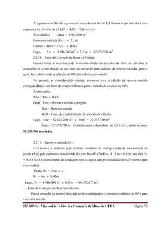 EIA/RIMA – Micron-Ita Indústria e Comercio de Minerais LTDA Página 70
A espessura média do capeamento considerada foi de 4,5 metros o que nos dará uma
espessura de calcário de ( 11,50 - 4,50 = 7,0 metros).
Área medida (Am) = 8.946.600 m2
Espessura medida (Em) = 7,0 m
Cálculo : (Rm) = (Am) x (Em)
Logo, Rm = 8.946.600 m2
x 7,0 m = 62.626.200 m3
2.2.18. - Fator de Correção da Reserva Medida
Considerando a ocorrência de descontinuidades localizadas na lente de calcário, é
aconselhável a introdução de um fator de correção para cálculo da reserva medida, para o
qual, fica estabelecido a redução de 40% do volume encontrado.
No entanto, as considerações citadas, estima-se para o cálculo da reserva medida
corrigida (Rmc), um fator de compatibilidade para o método de cálculo de 60%.
Assim sendo:
Rmc = Rm x 0,60
Onde, Rmc = Reserva medida corrigida
Rm = Reserva medida
0,60 = Fator de confiabilidade do método de cálculo
Logo, Rmc = 62.626.200 m3
x 0,60 = 37.575.720 m³
Rmc = 37.575.720 m3
. Considerando a densidade de 2,5 t./m3 , então teremos
93.939.300 toneladas.
2.2.19 - Reserva indicada (Ri)
Esta reserva é definida pelo produto resultante da multiplicação da área medida da
jazida (Am) pela espessura considerada (Ec) no furo 03 (20,45m -11,5 m = 8,95m) ou seja: Ri
= Am x Ec. O levantamento de sondagem nos assegura uma profundidade de 8,95 metros para
esta medida.
Então, Ri = Am x E
Ri = Am x 8,95m
Logo, Ri = 8.946.600 m² x 8,95m = 80.072.070 m3
.
. - Fator de Correção da Reserva Indicada
Para a correção da reserva indicada serão consideradas os mesmos critérios de 40% para
a reserva medida.
 