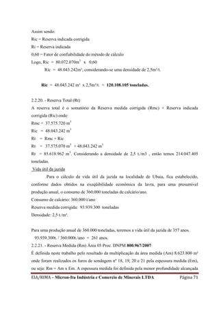 EIA/RIMA – Micron-Ita Indústria e Comercio de Minerais LTDA Página 71
Assim sendo:
Ric = Reserva indicada corrigida
Ri = Reserva indicada
0,60 = Fator de confiabilidade do método de cálculo
Logo, Ric = 80.072.070m3
x 0,60
Ric = 48.043.242m³, considerando-se uma densidade de 2,5m³/t.
Ric = 48.043.242 m³ x 2,5m³/t. = 120.108.105 toneladas.
2.2.20. - Reserva Total (Rt)
A reserva total é o somatório da Reserva medida corrigida (Rmc) + Reserva indicada
corrigida (Ric) onde:
Rmc = 37.575.720 m3
Ric = 48.043.242 m3
Rt = Rmc + Ric
Rt = 37.575.070 m3
+ 48.043.242 m3
Rt = 85.618.962 m3
. Considerando a densidade de 2,5 t./m3 , então temos 214.047.405
toneladas.
Vida útil da jazida
Para o cálculo da vida útil da jazida na localidade de Ubaia, fica estabelecido,
conforme dados obtidos na exeqüibilidade econômica da lavra, para uma presumível
produção anual, o consumo de 360.000 toneladas de calcário/ano.
Consumo de calcário: 360.000 t/ano
Reserva medida corrigida: 93.939.300 toneladas
Densidade: 2,5 t./m³.
Para uma produção anual de 360.000 toneladas, teremos a vida útil da jazida de 357 anos.
93.939.300t. / 360.000t./ano = 261 anos.
2.2.21. - Reserva Medida (Rm) Área 05 Proc. DNPM 800.967/2007
É definida neste trabalho pelo resultado da multiplicação da área medida (Am) 8.623.800 m²
onde foram realizados os furos de sondagem nº 18, 19, 20 e 21 pela espessura medida (Em),
ou seja: Rm = Am x Em. A espessura medida foi definida pela menor profundidade alcançada
 