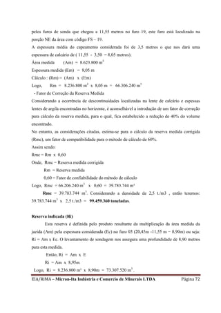 EIA/RIMA – Micron-Ita Indústria e Comercio de Minerais LTDA Página 72
pelos furos de sonda que chegou a 11,55 metros no furo 19, este furo está localizado na
porção NE da área com código FS – 19.
A espessura média do capeamento considerada foi de 3,5 metros o que nos dará uma
espessura de calcário de ( 11,55 - 3,50 = 8,05 metros).
Área medida (Am) = 8.623.800 m2
Espessura medida (Em) = 8,05 m
Cálculo : (Rm) = (Am) x (Em)
Logo, Rm = 8.236.800 m2
x 8,05 m = 66.306.240 m3
- Fator de Correção da Reserva Medida
Considerando a ocorrência de descontinuidades localizadas na lente de calcário e espessas
lentes de argila encontradas no horizonte, é aconselhável a introdução de um fator de correção
para cálculo da reserva medida, para o qual, fica estabelecido a redução de 40% do volume
encontrado.
No entanto, as considerações citadas, estima-se para o cálculo da reserva medida corrigida
(Rmc), um fator de compatibilidade para o método de cálculo de 60%.
Assim sendo:
Rmc = Rm x 0,60
Onde, Rmc = Reserva medida corrigida
Rm = Reserva medida
0,60 = Fator de confiabilidade do método de cálculo
Logo, Rmc = 66.206.240 m3
x 0,60 = 39.783.744 m³
Rmc = 39.783.744 m3
. Considerando a densidade de 2,5 t./m3 , então teremos:
39.783.744 m3
x 2,5 t./m3 = 99.459.360 toneladas.
Reserva indicada (Ri)
Esta reserva é definida pelo produto resultante da multiplicação da área medida da
jazida (Am) pela espessura considerada (Ec) no furo 03 (20,45m -11,55 m = 8,90m) ou seja:
Ri = Am x Ec. O levantamento de sondagem nos assegura uma profundidade de 8,90 metros
para esta medida.
Então, Ri = Am x E
Ri = Am x 8,95m
Logo, Ri = 8.236.800 m² x 8,90m = 73.307.520 m3
.
 