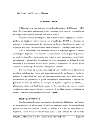 EIA/RIMA – Micron-Ita Indústria e Comercio de Minerais LTDA Página 74
99.459.360t. / 360.000t./ano = 276 anos.
PLANO DE LAVRA
O Plano de Lavra para efeito das Normas Regulamentadoras de Mineração – NRM
item 1.5.3.2., entende-se pelo projeto técnico constituído pelas operações coordenadas de
lavra objetivando o aproveitamento racional do bem mineral.
O desenvolvimento da extração do bem mineral, o método empregado, a escala de
produção em relação às reservas cubadas e as aprovadas pelo DNPM, a configuração do
desmonte e o dimensionamento do equipamento de lavra, o beneficiamento através da
fragmentação primária e secundária com a liberação do minério, estão explicitados a seguir.
Após o conhecimento dos parâmetros iniciais e a disposição espacial da reserva,
ilustrada pelos diagramas, e seus elementos tais como: forma, volume disponível, quantidade
do minério, dimensões e programação dos blocos a serem desmontados, características
geomecânicas e petrográficas dos calcários, às vezes intercalados por bolsões de argila,
estudamos a infra-estrutura física da região, visando o planejamento de lavra da jazida,
definindo sua metodologia de desmonte e a recuperação ambiental.
Um bom projeto de lavra se torna exeqüível com o melhor custo x benefício, na
escolha do método de lavra correto a ser empregado, por isso foi que fizemos as simulações
possíveis da produtividade a ser alcançada, diante dos equipamentos a serem adquiridos e das
características dos geométricos da jazida, observando-se particularmente as medidas que
preservem as zonas de interesse, as condições de higiene e segurança do trabalho. O
planejamento rígido será flexibilizado quando se fizer necessário para que se encontre
soluções alternativas quando durante o transcorrer da atividade mineira, interferindo de
maneira racional no planejamento inicial adotado. NRM-02.
PRODUÇÃO PREVISTA
Com base nestes elementos somente para o abastecimento da Britagem e da Moagem
de nossa compradora a Micron-Ita de Cachoeiro de Itapemirim, através de seus moinhos de
pêndulo com três rolos verticais, (similares ao modelo 3036 e 5052 da antiga fábrica da
Raymond). Faz-se necessário uma produção diária de cem carradas de 12,5 toneladas
 