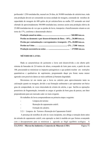 EIA/RIMA – Micron-Ita Indústria e Comercio de Minerais LTDA Página 75
perfazendo 1.250 toneladas/dia, mensal em 24 dias, de 30.000 toneladas de calcário/mes, toda
esta produção deverá ser consumido na nossa unidade de moagem, constando de moinhos de
capacidade de moagem de 600 quilos de pó calcáreo/hora na malha 325 somando um total
ofertado de aproximadamente 360.000 toneladas/ano, teremos assim uma produção efetiva de
25.000 toneladas/ano de vez que as perdas de lavra, transporte e beneficiamento situam-se em
torno de 17%, conforme o demonstrado abaixo:
Produção anual na mina.........................................................~ 360.000 ton.a.a.
Perdas no desmonte e por desenvolvimento de finos.~ 10%....36.000 ton.a.a.
Perdas por contaminação e carregamento e transporte ~5%..18.000 ton.a.a.
Perdas na Usina . . . . .........................................................~2% ..7.500 ton.a.a.
Produção necessária na usina . . . ......................................... ~ 273500 ton.a.a.
MÉTODO DE LAVRA
Dada as características do jazimento a lavra será desenvolvida a céu aberto pelo
sistema de bancadas de 2,0 metros de altura, avançando de leste para oeste, a partir da cota
100, procurando-se minimizar os impactos paisagísticos o que poderá resultar em restrições
quantitativas e qualitativas de suprimento, programando daqui pra frente numa menor
agressão com possíveis danos ao meio ambiente já bastante degradado.
Deveremos ter em mente que a lavra no calcário para aproveitamento tanto na
calcinação quanto na moagem, devido a sua formação sedimentar e por apresentar um baixo
grau de compacidade, às vezes intercalada de cristais de calcita, o que facilita as operações
posteriores de fragmentação, tornando as cargas aí geradas de bom grau de pureza, um fator
preponderante para um mercado cada vez mais exigente.
Os trabalhos de lavra compreenderam na primeira etapa o seguinte:
- Limpeza do terreno
- Remoção do capeamento estéril.
- Extração do calcário.
3.2.1 Limpeza do Terreno e Remoção do Capeamento Estéril
A presença de restolhos de solo às vezes incipiente, nos obriga a remoção deste antes
da retirada do capeamento estéril, esta operação se dará à medida em que formos avançando
com o descapeamento para se minimizar a agressão ao frágil equilíbrio ecológico. A
 