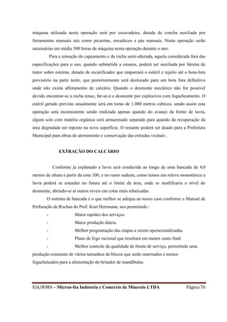 EIA/RIMA – Micron-Ita Indústria e Comercio de Minerais LTDA Página 76
máquina utilizada nesta operação será por escavadeira, dotada de concha auxiliada por
ferramentas manuais tais como picaretas, enxadecos e pás manuais. Nesta operação serão
necessárias em média 500 horas da máquina nesta operação durante o ano.
Para a remoção do capeamento e da rocha semi-alterada, aquela considerada fora das
especificações para o uso, quando submetida a ensaios, poderá ser auxiliada por lâmina de
trator sobre esteiras, dotado de escarificador que empurrará o estéril e rejeito até o bota-fora
provisório na parte norte, que posteriormente será deslocado para um bota fora definitivo
onde não exista afloramento de calcário. Quando o desmonte mecânico não for possível
devido encontrar-se a rocha tenaz, far-se-á o desmonte por explosivos com fogacheamento. O
estéril gerado previsto anualmente será em torno de 1.000 metros cúbicos, sendo assim esta
operação será inconsistente sendo realizada apenas quando do avanço da frente de lavra,
algum solo com matéria orgânica será armazenado separado para quando da recuperação da
área degradada ser reposto na nova superfície. O restante poderá ser doado para a Prefeitura
Municipal para obras de aterramento e conservação das estradas vicinais .
EXTRAÇÃO DO CALCÁRIO
Conforme já explanado a lavra será conduzida ao longo de uma bancada de 4,0
metros de altura a partir da cota 100, e no rumo sudeste, como temos um relevo monotônico a
lavra poderá se estender no futura até o limite da área, onde se modificaria o nível do
desmonte, abrindo-se aí outros níveis em cotas mais rebaixadas.
O sistema de bancada é o que melhor se adéqua ao nosso caso conforme o Manual de
Perfuração de Rochas do Prof. Kurt Herrmann, nos permitindo :
- Maior rapidez dos serviços.
- Maior produção diária.
- Melhor programação das etapas a serem operacionalizadas.
- Plano de fogo racional que resultará em menor custo final.
- Melhor controle da qualidade de frente de serviço, permitindo uma
produção constante de vários tamanhos de blocos que serão marroados e menos
fogacheteados para a alimentação do britador de mandíbulas.
 