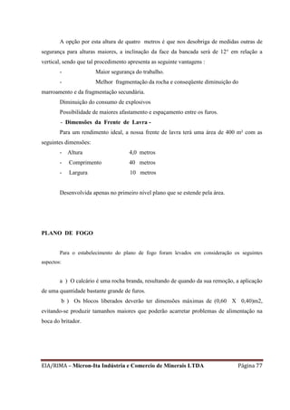 EIA/RIMA – Micron-Ita Indústria e Comercio de Minerais LTDA Página 77
A opção por esta altura de quatro metros é que nos desobriga de medidas outras de
segurança para alturas maiores, a inclinação da face da bancada será de 12° em relação a
vertical, sendo que tal procedimento apresenta as seguinte vantagens :
- Maior segurança do trabalho.
- Melhor fragmentação da rocha e conseqüente diminuição do
marroamento e da fragmentação secundária.
Diminuição do consumo de explosivos
Possibilidade de maiores afastamento e espaçamento entre os furos.
- Dimensões da Frente de Lavra -
Para um rendimento ideal, a nossa frente de lavra terá uma área de 400 m² com as
seguintes dimensões:
- Altura 4,0 metros
- Comprimento 40 metros
- Largura 10 metros
Desenvolvida apenas no primeiro nível plano que se estende pela área.
PLANO DE FOGO
Para o estabelecimento do plano de fogo foram levados em consideração os seguintes
aspectos:
a ) O calcário é uma rocha branda, resultando de quando da sua remoção, a aplicação
de uma quantidade bastante grande de furos.
b ) Os blocos liberados deverão ter dimensões máximas de (0,60 X 0,40)m2,
evitando-se produzir tamanhos maiores que poderão acarretar problemas de alimentação na
boca do britador.
 
