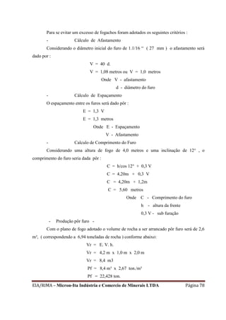 EIA/RIMA – Micron-Ita Indústria e Comercio de Minerais LTDA Página 78
Para se evitar um excesso de fogachos foram adotados os seguintes critérios :
- Cálculo de Afastamento
Considerando o diâmetro inicial do furo de 1.1/16 “ ( 27 mm ) o afastamento será
dado por :
V = 40 d.
V = 1,08 metros ou V = 1,0 metros
Onde V - afastamento
d - diâmetro do furo
- Cálculo de Espaçamento
O espaçamento entre os furos será dado pôr :
E = 1,3 V
E = 1,3 metros
Onde E - Espaçamento
V - Afastamento
- Calculo de Comprimento do Furo
Considerando uma altura de fogo de 4,0 metros e uma inclinação de 12° , o
comprimento do furo seria dada pôr :
C = h/cos 12° + 0,3 V
C = 4,20m + 0,3 V
C = 4,20m + 1,2m
C = 5,60 metros
Onde C - Comprimento do furo
h - altura da frente
0,3 V - sub furação
- Produção pôr furo -
Com o plano de fogo adotado o volume de rocha a ser arrancado pôr furo será de 2,6
m³, ( correspondendo a 6,94 toneladas de rocha ) conforme abaixo:
Vr = E. V. h.
Vr = 4,2 m x 1,0 m x 2,0 m
Vr = 8,4 m3
Pf = 8,4 m³ x 2,67 ton./m³
Pf = 22,428 ton.
 