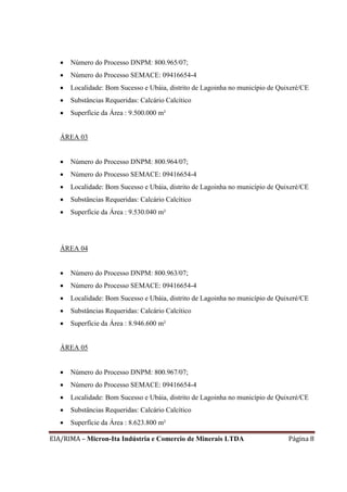 EIA/RIMA – Micron-Ita Indústria e Comercio de Minerais LTDA Página 8
 Número do Processo DNPM: 800.965/07;
 Número do Processo SEMACE: 09416654-4
 Localidade: Bom Sucesso e Ubáia, distrito de Lagoinha no município de Quixeré/CE
 Substâncias Requeridas: Calcário Calcítico
 Superfície da Área : 9.500.000 m²
ÁREA 03
 Número do Processo DNPM: 800.964/07;
 Número do Processo SEMACE: 09416654-4
 Localidade: Bom Sucesso e Ubáia, distrito de Lagoinha no município de Quixeré/CE
 Substâncias Requeridas: Calcário Calcítico
 Superfície da Área : 9.530.040 m²
ÁREA 04
 Número do Processo DNPM: 800.963/07;
 Número do Processo SEMACE: 09416654-4
 Localidade: Bom Sucesso e Ubáia, distrito de Lagoinha no município de Quixeré/CE
 Substâncias Requeridas: Calcário Calcítico
 Superfície da Área : 8.946.600 m²
ÁREA 05
 Número do Processo DNPM: 800.967/07;
 Número do Processo SEMACE: 09416654-4
 Localidade: Bom Sucesso e Ubáia, distrito de Lagoinha no município de Quixeré/CE
 Substâncias Requeridas: Calcário Calcítico
 Superfície da Área : 8.623.800 m²
 