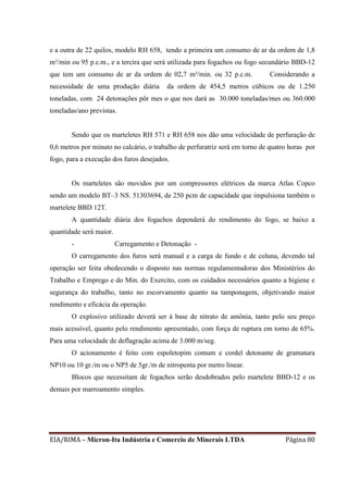 EIA/RIMA – Micron-Ita Indústria e Comercio de Minerais LTDA Página 80
e a outra de 22 quilos, modelo RH 658, tendo a primeira um consumo de ar da ordem de 1,8
m³/min ou 95 p.c.m., e a tercira que será utilizada para fogachos ou fogo secundário BBD-12
que tem um consumo de ar da ordem de 02,7 m³/min. ou 32 p.c.m. Considerando a
necessidade de uma produção diária da ordem de 454,5 metros cúbicos ou de 1.250
toneladas, com 24 detonações pôr mes o que nos dará as 30.000 toneladas/mes ou 360.000
toneladas/ano previstas.
Sendo que os marteletes RH 571 e RH 658 nos dão uma velocidade de perfuração de
0,6 metros por minuto no calcário, o trabalho de perfuratriz será em torno de quatro horas por
fogo, para a execução dos furos desejados.
Os marteletes são movidos por um compressores elétricos da marca Atlas Copco
sendo um modelo BT–3 NS. 51303694, de 250 pcm de capacidade que impulsiona também o
martelete BBD 12T.
A quantidade diária dos fogachos dependerá do rendimento do fogo, se baixo a
quantidade será maior.
- Carregamento e Detonação -
O carregamento dos furos será manual e a carga de fundo e de coluna, devendo tal
operação ser feita obedecendo o disposto nas normas regulamentadoras dos Ministérios do
Trabalho e Emprego e do Min. do Exercito, com os cuidados necessários quanto a higiene e
segurança do trabalho, tanto no escorvamento quanto na tamponagem, objetivando maior
rendimento e eficácia da operação.
O explosivo utilizado deverá ser à base de nitrato de amônia, tanto pelo seu preço
mais acessível, quanto pelo rendimento apresentado, com força de ruptura em torno de 65%.
Para uma velocidade de deflagração acima de 3.000 m/seg.
O acionamento é feito com espoletopim comum e cordel detonante de gramatura
NP10 ou 10 gr./m ou o NP5 de 5gr./m de nitropenta por metro linear.
Blocos que necessitam de fogachos serão desdobrados pelo martelete BBD-12 e os
demais por marroamento simples.
 