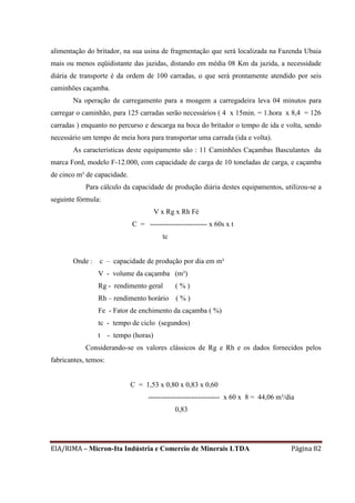EIA/RIMA – Micron-Ita Indústria e Comercio de Minerais LTDA Página 82
alimentação do britador, na sua usina de fragmentação que será localizada na Fazenda Ubaia
mais ou menos eqüidistante das jazidas, distando em média 08 Km da jazida, a necessidade
diária de transporte é da ordem de 100 carradas, o que será prontamente atendido por seis
caminhões caçamba.
Na operação de carregamento para a moagem a carregadeira leva 04 minutos para
carregar o caminhão, para 125 carradas serão necessários ( 4 x 15min. = 1.hora x 8,4 = 126
carradas ) enquanto no percurso e descarga na boca do britador o tempo de ida e volta, sendo
necessário um tempo de meia hora para transportar uma carrada (ida e volta).
As caracteristicas deste equipamento são : 11 Caminhões Caçambas Basculantes da
marca Ford, modelo F-12.000, com capacidade de carga de 10 toneladas de carga, e caçamba
de cinco m³ de capacidade.
Para cálculo da capacidade de produção diária destes equipamentos, utilizou-se a
seguinte fórmula:
V x Rg x Rh Fé
C = ------------------------ x 60s x t
tc
Onde : c – capacidade de produção por dia em m³
V - volume da caçamba (m³)
Rg - rendimento geral ( % )
Rh – rendimento horário ( % )
Fe - Fator de enchimento da caçamba ( %)
tc - tempo de ciclo (segundos)
t - tempo (horas)
Considerando-se os valores clássicos de Rg e Rh e os dados fornecidos pelos
fabricantes, temos:
C = 1,53 x 0,80 x 0,83 x 0,60
------------------------------ x 60 x 8 = 44,06 m³/dia
0,83
 