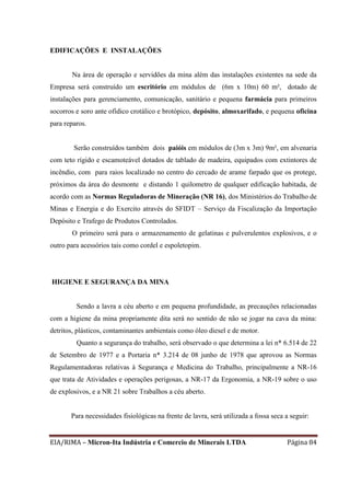 EIA/RIMA – Micron-Ita Indústria e Comercio de Minerais LTDA Página 84
EDIFICAÇÕES E INSTALAÇÕES
Na área de operação e servidões da mina além das instalações existentes na sede da
Empresa será construído um escritório em módulos de (6m x 10m) 60 m², dotado de
instalações para gerenciamento, comunicação, sanitário e pequena farmácia para primeiros
socorros e soro ante ofídico crotálico e brotópico, depósito, almoxarifado, e pequena oficina
para reparos.
Serão construídos também dois paióis em módulos de (3m x 3m) 9m², em alvenaria
com teto rígido e escamoteável dotados de tablado de madeira, equipados com extintores de
incêndio, com para raios localizado no centro do cercado de arame farpado que os protege,
próximos da área do desmonte e distando 1 quilometro de qualquer edificação habitada, de
acordo com as Normas Reguladoras de Mineração (NR 16), dos Ministérios do Trabalho de
Minas e Energia e do Exercito através do SFIDT – Serviço da Fiscalização da Importação
Depósito e Trafego de Produtos Controlados.
O primeiro será para o armazenamento de gelatinas e pulverulentos explosivos, e o
outro para acessórios tais como cordel e espoletopim.
HIGIENE E SEGURANÇA DA MINA
Sendo a lavra a céu aberto e em pequena profundidade, as precauções relacionadas
com a higiene da mina propriamente dita será no sentido de não se jogar na cava da mina:
detritos, plásticos, contaminantes ambientais como óleo diesel e de motor.
Quanto a segurança do trabalho, será observado o que determina a lei n* 6.514 de 22
de Setembro de 1977 e a Portaria n* 3.214 de 08 junho de 1978 que aprovou as Normas
Regulamentadoras relativas à Segurança e Medicina do Trabalho, principalmente a NR-16
que trata de Atividades e operações perigosas, a NR-17 da Ergonomia, a NR-19 sobre o uso
de explosivos, e a NR 21 sobre Trabalhos a céu aberto.
Para necessidades fisiológicas na frente de lavra, será utilizada a fossa seca a seguir:
 