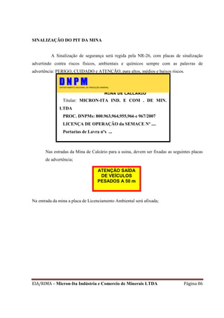 EIA/RIMA – Micron-Ita Indústria e Comercio de Minerais LTDA Página 86
SINALIZAÇÃO DO PIT DA MINA
A Sinalização de segurança será regida pela NR-26, com placas de sinalização
advertindo contra riscos físicos, ambientais e químicos sempre com as palavras de
advertência: PERIGO, CUIDADO e ATENÇÃO, para altos, médios e baixos riscos.
Nas estradas da Mina de Calcário para a usina, devem ser fixadas as seguintes placas
de advertência;
Na entrada da mina a placa de Licenciamento Ambiental será afixada;
MINA DE CALCÁRIO
Titular: MICRON-ITA IND. E COM . DE MIN.
LTDA
PROC. DNPMs: 800.963,964,955,966 e 967/2007
LICENÇA DE OPERAÇÃO da SEMACE Nº ....
Portarias de Lavra nºs ...
TITULAR: LIBRA – Ligas do Brasil S/A.
PROCESSO DNPM No
801.984/1977
PORTARIA DE LAVRA Nº 765 de
23/06/1986
DEPARTAMENTO NACIONAL DA PRODUÇÃO MINERAL
ATENÇÃO SAÍDA
DE VEÍCULOS
PESADOS A 50 m
 
